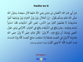 Hadits ke-6
ْ‫ن‬َ‫ع‬
‫ي‬ِ‫ب‬َ‫أ‬
ِْ‫د‬‫ب‬َ‫ع‬
ِْ‫للا‬
ِْ
‫ان‬َ‫م‬‫ع‬‫ألن‬
ِْ
‫ن‬‫ب‬
ْ‫ي‬ ِ
‫ش‬َ‫ب‬
ْ‫ر‬
َْ‫ي‬ ِ
‫ض‬َ‫ر‬
ُْ‫للا‬
‫ا‬َ‫م‬ُ‫ه‬‫ن‬َ‫ع‬
ْ َ
‫ال‬َ‫ق‬
َْ‫س‬
ُْ
‫ت‬‫ع‬ِ‫م‬
ْ َ
‫ل‬‫و‬ُ‫س‬َ‫ر‬
ِْ‫للا‬
‫ى‬َّ‫ل‬َ‫ص‬
ُْ‫للا‬
ِْ‫ه‬‫ي‬َ‫ل‬َ‫ع‬
َْ‫م‬َّ‫ل‬َ‫س‬َ‫و‬
ْ ُ
‫ل‬‫و‬ُ‫ق‬َ‫ي‬
:
َّْ
‫ن‬ِ‫إ‬
ْ َ
‫ل‬َ‫ال‬َ‫ح‬‫أل‬
ْ‫ن‬ِ‫ي‬َ‫ب‬
َّْ
‫ن‬ِ‫إ‬َ‫و‬
َْ‫ر‬َ‫ح‬‫أل‬
َْ‫أم‬
ْ‫ن‬ِ‫ي‬َ‫ب‬
‫ا‬َ‫م‬ُ‫ه‬َ‫ن‬‫ي‬َ‫ب‬َ‫و‬
ْ‫ر‬‫و‬ُ‫م‬ُ‫أ‬
ْ‫ات‬َ‫ه‬ِ‫ب‬َ‫ت‬‫ش‬ُ‫م‬
َْ‫أل‬
َّْ
‫ن‬ُ‫ه‬ُ‫م‬َ‫ل‬‫ع‬َ‫ي‬
ْ‫ر‬‫ي‬ِ‫ث‬َ‫ك‬
َْ
‫ن‬ِ‫م‬
، ِ
‫اس‬َّ‫ألن‬
ِْ
‫ن‬َ‫م‬َ‫ف‬
‫ى‬َ‫ق‬َّ‫أت‬
َْ‫ه‬ُ‫ب‬‫ألش‬
ِْ
‫ات‬
ْ‫د‬َ‫ق‬َ‫ف‬
َْ‫أ‬َ‫ر‬‫ب‬َ‫ت‬‫أس‬
ِْ‫ه‬ِ‫ن‬‫ي‬ ِ‫د‬ِ‫ل‬
، ِ‫ه‬ ِ
‫ض‬‫ر‬ِ‫ع‬َ‫و‬
ْ‫ن‬َ‫م‬َ‫و‬
َْ
‫ع‬َ‫ق‬َ‫و‬
‫ي‬ِ‫ف‬
ْ‫ألش‬
ِْ
‫ات‬َ‫ه‬ُ‫ب‬
َْ
‫ع‬َ‫ق‬َ‫و‬
‫ي‬ِ‫ف‬
، ِ
‫أم‬َ‫ر‬َ‫ح‬‫أل‬
‫ال‬َ‫ك‬
‫ي‬ِ‫أع‬َّ‫ر‬
َْ‫عى‬‫ر‬َ‫ي‬
ْ َ
‫ل‬‫و‬َ‫ح‬
‫ى‬َ‫م‬ ِ
‫ح‬‫أل‬
ُْ
‫ك‬ ِ‫ش‬‫و‬ُ‫ي‬
ْ‫ن‬َ‫أ‬
َْ
‫ع‬َ‫ت‬‫ر‬َ‫ي‬
، ِ‫ه‬‫ي‬ِ‫ف‬
َْ‫أل‬َ‫أ‬
َْ‫و‬
َّْ
‫ن‬ِ‫إ‬
ِْ
‫ل‬ُ‫ك‬ِ‫ل‬
ْ‫ك‬ِ‫ل‬َ‫م‬
‫ى‬‫م‬ ِ
‫ح‬
َْ‫أل‬َ‫أ‬
َْ‫و‬
َّْ
‫ن‬ِ‫إ‬
‫ى‬َ‫م‬ ِ
‫ح‬
ِْ‫للا‬
ُْ‫ه‬ُ‫م‬ِ‫ار‬َ‫ح‬َ‫م‬
َْ‫أل‬َ‫أ‬
َّْ
‫ن‬ِ‫إ‬َ‫و‬
‫ي‬ِ‫ف‬
ِْ‫د‬َ‫س‬َ‫ج‬‫أل‬
ْ‫ة‬َ‫غ‬‫ض‬ُ‫م‬
‫أ‬َ‫ذ‬ِ‫إ‬
ْ‫ت‬َ‫ح‬َ‫ل‬َ‫ص‬
َْ‫ح‬َ‫ل‬َ‫ص‬
ُْ‫د‬َ‫س‬َ‫ج‬‫أل‬
ُْ‫ك‬
ُْ‫ه‬‫ل‬
‫أ‬ َ‫ذ‬ِ‫إ‬َ‫و‬
ْ‫ت‬ َ‫د‬َ‫س‬َ‫ف‬
َْ‫د‬َ‫س‬َ‫ف‬
ُْ‫د‬َ‫س‬َ‫ج‬‫أل‬
ُْ‫ه‬‫ل‬ُ‫ك‬
َْ‫أل‬َ‫أ‬
َْ‫ي‬ِ‫ه‬َ‫و‬
ُْ
‫ب‬‫ل‬َ‫ق‬‫أل‬
[
‫أه‬‫و‬‫ر‬
ْ‫ي‬‫ألبخار‬
‫ومسلم‬
]
Arti Hadits: 
 