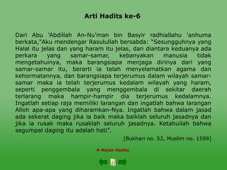Arti Hadits ke-6
 Matan Hadits
Dari Abu 'Abdillah An-Nu'man bin Basyir radhiallahu 'anhuma
berkata,"Aku mendengar Rasulullah bersabda: “Sesungguhnya yang
Halal itu jelas dan yang haram itu jelas, dan diantara keduanya ada
perkara yang samar-samar, kebanyakan manusia tidak
mengetahuinya, maka barangsiapa menjaga dirinya dari yang
samar-samar itu, berarti ia telah menyelamatkan agama dan
kehormatannya, dan barangsiapa terjerumus dalam wilayah samar-
samar maka ia telah terjerumus kedalam wilayah yang haram,
seperti penggembala yang menggembala di sekitar daerah
terlarang maka hampir-hampir dia terjerumus kedalamnya.
Ingatlah setiap raja memiliki larangan dan ingatlah bahwa larangan
Alloh apa-apa yang diharamkan-Nya. Ingatlah bahwa dalam jasad
ada sekerat daging jika ia baik maka baiklah seluruh jasadnya dan
jika ia rusak maka rusaklah seluruh jasadnya. Ketahuilah bahwa
segumpal daging itu adalah hati”.
[Bukhari no. 52, Muslim no. 1599]
 