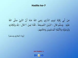 Hadits ke-7
ْ‫ن‬َ‫ع‬
‫ي‬ِ‫ب‬َ‫أ‬
َْ‫ة‬َّ‫ي‬َ‫ق‬ُ‫ر‬
‫م‬‫ي‬ِ‫م‬َ‫ت‬
ْ‫ي‬ِ‫أر‬ َّ‫ألد‬
َْ‫ي‬ ِ
‫ض‬َ‫ر‬
ُْ‫للا‬
ُْ‫ه‬‫ن‬َ‫ع‬
َّْ
‫ن‬َ‫أ‬
َّْ‫ي‬ِ‫ب‬َّ‫ألن‬
َْ‫ص‬
‫ى‬َّ‫ل‬
ُْ‫للا‬
ِْ‫ه‬‫ي‬َ‫ل‬َ‫ع‬
َْ‫م‬َّ‫ل‬َ‫س‬َ‫و‬
ْ َ
‫ال‬َ‫ق‬
:
ُْ
‫ن‬‫ي‬ ِ‫ألد‬
ِْ
‫ص‬َّ‫ألن‬
ُْ‫ة‬َ‫ح‬‫ي‬
.
‫ا‬َ‫ن‬‫ل‬ُ‫ق‬
ْ‫ن‬َ‫م‬ِ‫ل‬
‫؟‬
ْ َ
‫ال‬َ‫ق‬
:
ِْ َّ ِ
‫لِل‬
ِْ‫ه‬ِ‫ب‬‫ا‬َ‫ت‬ِ‫ك‬ِ‫ل‬َ‫و‬
ِْ‫ه‬ِ‫ل‬‫و‬ُ‫س‬َ‫ر‬ِ‫ل‬َ‫و‬
ِْ‫ة‬َّ‫م‬ِ‫ئ‬َ‫أل‬َ‫و‬
َْ
‫ن‬‫ي‬ِ‫م‬ِ‫ل‬‫س‬ُ‫م‬‫أل‬
ْ‫م‬ِ‫ه‬ِ‫ت‬َّ‫ام‬َ‫ع‬َ‫و‬
.
[
‫ْومسلم‬‫ي‬‫أهْألبخار‬‫و‬‫ر‬
]
Arti Hadits: 
 