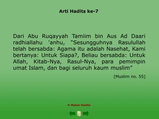Arti Hadits ke-7
 Matan Hadits
Dari Abu Ruqayyah Tamiim bin Aus Ad Daari
radhiallahu 'anhu, “Sesungguhnya Rasulullah
telah bersabda: Agama itu adalah Nasehat, Kami
bertanya: Untuk Siapa?, Beliau bersabda: Untuk
Allah, Kitab-Nya, Rasul-Nya, para pemimpin
umat Islam, dan bagi seluruh kaum muslim”
[Muslim no. 55]
 