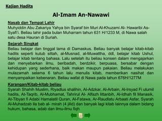 Al-Imam An-Nawawi
Nasab dan Tempat Lahir
Muhyiddin Abu Zakariya Yahya bin Syaraf bin Muri Al-Khuzami Al- Hawaribi As-
Syafi’i. Beliau lahir pada bulan Muharram tahun 631 H/1233 M, di Nawa salah
satu desa Hauran di Suriah.
Sejarah Singkat
Beliau belajar dan tinggal lama di Damaskus. Beliau banyak belajar kitab-kitab
hadits seperti kutub sittah, al-Musnad, al-Muwattha, ddl, belajar kitab Ushul,
belajar kitab tentang bahasa. Lalu setelah itu beliau konsen dalam mengajarkan
dan menyebarkan ilmu, beribadah, berdzikir, berpuasa, bersabar dengan
kehidupan yang sederhana, baik makan maupun pakaian. Beliau melakukan
mulazamah selama 6 tahun lalu menulis kitab, memberikan nasihat dan
menyampaikan kebenaran. Beliau wafat di Nawa pada tahun 676H/1277M
Karangan/Kitab-kitab beliau
Syarah Shahih Muslim, Riyadlus shalihin, Al-Adzkar, Al-Arbain, Al-Irsyad Fi ulumil
hadits, At-Taqrib, Al-Mubhamat, Tahrirul Al- Alfazh littanbih, Al-Idhah fil Manasik,
At-Tibyan fi Adabi Hamalatil Quran, Al-Fatawa, Ar-Raudlatu Arbaati Asfar, Syarah
Al-Muhadzab ila bab al- mirah (4 jilid) dan banyak lagi kitab lainnya dalam bidang
hukum, bahasa, adab dan ilmu-ilmu fiqh
Kajian Hadits
 