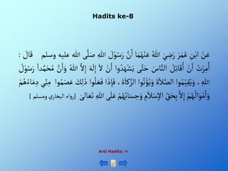 Hadits ke-8
ْ‫ن‬َ‫ع‬
ِْ
‫ن‬‫أب‬
َْ‫ر‬َ‫م‬ُ‫ع‬
َْ‫ي‬ ِ
‫ض‬َ‫ر‬
ُْ‫للا‬
‫ا‬َ‫م‬ُ‫ه‬‫ن‬َ‫ع‬
َّْ
‫ن‬َ‫أ‬
َْ‫ر‬
ْ َ
‫ل‬‫و‬ُ‫س‬
ِْ‫للا‬
‫ى‬َّ‫ل‬َ‫ص‬
‫للا‬
‫عليه‬
‫وسل‬
‫م‬
ْ َ
‫ال‬َ‫ق‬
:
ُْ
‫ت‬‫ر‬ِ‫م‬ُ‫أ‬
ْ‫ن‬َ‫أ‬
ْ َ
‫ل‬ِ‫ت‬‫ا‬َ‫ق‬ُ‫أ‬
َْ
‫اس‬َّ‫ألن‬
‫ى‬َّ‫ت‬َ‫ح‬
ُْ‫د‬َ‫ه‬‫ش‬َ‫ي‬
‫وأ‬
ْ‫ن‬َ‫أ‬
َْ‫أل‬
َْ‫ه‬
َ
‫ل‬ِ‫إ‬
َّْ‫أل‬ِ‫إ‬
ُْ‫للا‬
َّْ
‫ن‬َ‫أ‬َ‫و‬
ُْ‫م‬
ْ‫دأ‬َّ‫م‬َ‫ح‬
ْ ُ
‫ل‬‫و‬ُ‫س‬َ‫ر‬
، ِ‫للا‬
‫وأ‬ُ‫م‬‫ي‬ِ‫ق‬ُ‫ي‬َ‫و‬
ٍََْ‫ال‬َّ‫ألص‬
‫وأ‬ُ‫ت‬‫ؤ‬ُ‫ي‬َ‫و‬
َْ‫كا‬َّ‫ألز‬
،ٍَ
‫أ‬ َ‫ذ‬ ِ‫إ‬َ‫ف‬
‫وأ‬ُ‫ل‬ َ‫ع‬َ‫ف‬
َْ
‫ك‬ِ‫ل‬ َ‫ذ‬
‫و‬ُ‫م‬َ‫ص‬َ‫ع‬
‫أ‬
‫ي‬ِ‫ن‬ِ‫م‬
ْ‫م‬ُ‫ه‬ ُ‫اء‬َ‫م‬ ِ‫د‬
ْ‫م‬ُ‫ه‬
ُ
‫أل‬َ‫و‬‫م‬َ‫أ‬َ‫و‬
َّْ‫أل‬ِ‫إ‬
ِْ
‫ق‬َ‫ح‬ِ‫ب‬
ِْ
‫م‬َ‫ال‬‫س‬ِ‫أإل‬
َْ‫س‬ ِ
‫ح‬َ‫و‬
ْ‫م‬ُ‫ه‬ُ‫اب‬
‫ى‬َ‫ل‬َ‫ع‬
ِْ‫للا‬
َْ‫الى‬ َ‫ع‬َ‫ت‬
[
‫أه‬‫و‬‫ر‬
‫ألبخ‬
ْ‫ي‬‫ار‬
‫ومسلم‬
]
Arti Hadits: 
 