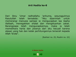 Arti Hadits ke-8
 Matan Hadits
Dari Ibnu 'Umar radhiallahu 'anhuma, sesungguhnya
Rasulullah telah bersabda: "Aku diperintah untuk
memerangi manusia sampai ia mengucapkan laa ilaaha
illallaah, menegakkan shalat dan mengeluarkan zakat.
Barangsiapa telah mengucapkannya, maka ia telah
memelihara harta dan jiwanya dari aku kecuali karena
alasan yang hak dan kelak perhitungannya terserah kepada
Allah Ta'ala".
[Bukhari no. 25, Muslim no. 22]
 