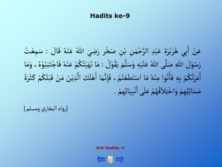 Hadits ke-9
ْ‫ن‬َ‫ع‬
‫ي‬ِ‫ب‬َ‫أ‬
ٍََْ‫ر‬‫ي‬ َ‫ر‬ُ‫ه‬
ِْ‫د‬‫ب‬َ‫ع‬
ِْ
‫ن‬َ‫م‬‫ح‬َّ‫ألر‬
ِْ
‫ن‬‫ب‬
‫ر‬‫خ‬َ‫ص‬
َْ‫ي‬ ِ
‫ض‬َ‫ر‬
ُْ‫للا‬
ُْ‫ه‬‫ن‬َ‫ع‬
ْ َ
‫ال‬َ‫ق‬
:
ُْ
‫ت‬‫ع‬ِ‫م‬َ‫س‬
ْ َ
‫ل‬‫و‬ُ‫س‬َ‫ر‬
ِْ‫للا‬
‫ى‬َّ‫ل‬َ‫ص‬
ُْ‫للا‬
ِْ‫ه‬‫ي‬َ‫ل‬َ‫ع‬
َّْ‫ل‬َ‫س‬َ‫و‬
َْ‫م‬
ْ ُ
‫ل‬‫و‬ُ‫ق‬َ‫ي‬
:
‫ا‬َ‫م‬
ْ‫م‬ُ‫ك‬ُ‫ت‬‫ي‬َ‫ه‬َ‫ن‬
َْ‫ع‬
ُْ‫ه‬‫ن‬
، ُ‫ه‬‫و‬ُ‫ب‬ِ‫ن‬َ‫ت‬‫اج‬َ‫ف‬
‫ا‬َ‫م‬َ‫و‬
ْ‫م‬ُ‫ك‬ُ‫ت‬‫ر‬َ‫م‬َ‫أ‬
ِْ‫ه‬ِ‫ب‬
‫وأ‬ُ‫ت‬ْ‫ا‬َ‫ف‬
ُْ‫ه‬‫ن‬ِ‫م‬
‫ا‬َ‫م‬
ْ‫ع‬َ‫ط‬َ‫ت‬‫أس‬
،‫م‬ُ‫ت‬
‫ا‬َ‫م‬َّ‫ن‬ ِ‫إ‬َ‫ف‬
َْ
‫ك‬َ‫ل‬‫ه‬َ‫أ‬
ْ‫ي‬ ِ‫ذ‬
َّ
‫أل‬
َْ
‫ن‬
ْ‫ن‬َ‫م‬
ْ‫م‬ُ‫ك‬َ‫ل‬‫ب‬َ‫ق‬
ٍَُْ‫ر‬‫ث‬َ‫ك‬
ْ‫م‬ِ‫ه‬ِ‫ل‬ِ‫ئ‬‫ا‬َ‫س‬َ‫م‬
ْ‫م‬ُ‫ه‬ُ‫ف‬َ‫ال‬ِ‫ت‬‫أخ‬َ‫و‬
‫ى‬َ‫ل‬َ‫ع‬
َْ‫ي‬ِ‫ب‬‫ن‬َ‫أ‬
ْ‫م‬ِ‫ه‬ِ‫ئ‬‫ا‬
.
[
‫ْومسلم‬‫ي‬‫أهْألبخار‬‫و‬‫ر‬
]
Arti Hadits: 
 