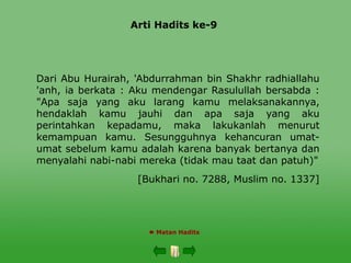 Arti Hadits ke-9
 Matan Hadits
Dari Abu Hurairah, 'Abdurrahman bin Shakhr radhiallahu
'anh, ia berkata : Aku mendengar Rasulullah bersabda :
"Apa saja yang aku larang kamu melaksanakannya,
hendaklah kamu jauhi dan apa saja yang aku
perintahkan kepadamu, maka lakukanlah menurut
kemampuan kamu. Sesungguhnya kehancuran umat-
umat sebelum kamu adalah karena banyak bertanya dan
menyalahi nabi-nabi mereka (tidak mau taat dan patuh)"
[Bukhari no. 7288, Muslim no. 1337]
 
