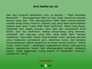 Arti Hadits ke-10
 Matan Hadits
Dari Abu Hurairah radhiallahu 'anh, ia berkata : “Telah bersabda
Rasululloh : “ Sesungguhnya Allah itu baik, tidak menerima sesuatu
kecuali yang baik. Dan sesungguhnya Allah telah memerintahkan
kepada orang-orang mukmin (seperti) apa yang telah diperintahkan
kepada para rasul, maka Allah telah berfirman: Wahai para Rasul,
makanlah dari segala sesuatu yang baik dan kerjakanlah amal
shalih. Dan Dia berfirman: Wahai orang-orang yang beriman,
makanlah dari apa-apa yang baik yang telah Kami berikan
kepadamu.’ Kemudian beliau menceritakan kisah seorang laki-laki
yang melakukan perjalanan jauh, berambut kusut, dan berdebu
menengadahkan kedua tangannya ke langit seraya berdo’a: “Wahai
Tuhan, wahai Tuhan” , sedangkan makanannya haram, minumannya
haram, pakaiannya haram dan dikenyangkan dengan makanan
haram, maka bagaimana orang seperti ini dikabulkan do’anya".
[Muslim no. 1015]
 