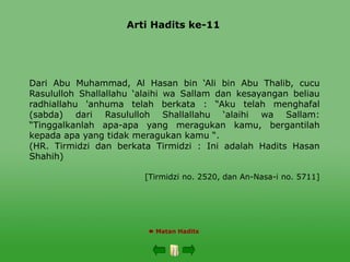 Arti Hadits ke-11
 Matan Hadits
Dari Abu Muhammad, Al Hasan bin ‘Ali bin Abu Thalib, cucu
Rasululloh Shallallahu ‘alaihi wa Sallam dan kesayangan beliau
radhiallahu 'anhuma telah berkata : “Aku telah menghafal
(sabda) dari Rasululloh Shallallahu ‘alaihi wa Sallam:
“Tinggalkanlah apa-apa yang meragukan kamu, bergantilah
kepada apa yang tidak meragukan kamu “.
(HR. Tirmidzi dan berkata Tirmidzi : Ini adalah Hadits Hasan
Shahih)
[Tirmidzi no. 2520, dan An-Nasa-i no. 5711]
 