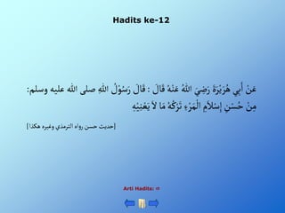 Hadits ke-12
Arti Hadits: 
ْ‫ن‬َ‫ع‬
‫ي‬ِ‫ب‬َ‫أ‬
ٍََْ‫ر‬‫ي‬ َ‫ر‬ُ‫ه‬
َْ‫ي‬ ِ
‫ض‬َ‫ر‬
ُْ‫للا‬
ُْ‫ه‬‫ن‬َ‫ع‬
ْ َ
‫ال‬َ‫ق‬
:
ْ َ
‫ال‬َ‫ق‬
ْ ُ
‫ل‬‫و‬ُ‫س‬َ‫ر‬
ِْ‫للا‬
‫صلى‬
‫للا‬
‫ع‬
‫ليه‬
‫وسلم‬
:
ْ‫ن‬ِ‫م‬
ِْ
‫ن‬‫س‬ُ‫ح‬
ِْ
‫م‬َ‫ال‬‫س‬ِ‫إ‬
ِْ‫ء‬‫ر‬َ‫م‬‫أل‬
ُْ‫ه‬ُ‫ك‬‫ر‬َ‫ت‬
‫ا‬َ‫م‬
َْ‫أل‬
ِْ‫ه‬‫ي‬ِ‫ن‬‫ع‬َ‫ي‬
[
‫أهْألترمذيْوغيرهْهكذأ‬‫و‬‫حديثْحسنْر‬
]
 