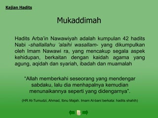 Mukaddimah
Hadits Arba’in Nawawiyah adalah kumpulan 42 hadits
Nabi -shallallahu ’alaihi wasallam- yang dikumpulkan
oleh Imam Nawawi ra, yang mencakup segala aspek
kehidupan, berkaitan dengan kaidah agama yang
agung, aqidah dan syariah, ibadah dan muamalah
“Allah memberkahi seseorang yang mendengar
sabdaku, lalu dia menhapalnya kemudian
menunaikannya seperti yang didengarnya”.
(HR At-Tumudzi, Ahmad, Ibnu Majah. Imam Al-bani berkata: hadits shahih)
Kajian Hadits
 