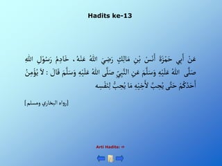 Hadits ke-13
Arti Hadits: 
ْ‫ن‬َ‫ع‬
‫ي‬ِ‫ب‬َ‫أ‬
ٍََْ‫ز‬‫م‬َ‫ح‬
ْ‫س‬َ‫ن‬َ‫أ‬
ِْ
‫ن‬‫ب‬
ْ‫ك‬ِ‫ل‬‫ا‬َ‫م‬
ِْ
‫ض‬َ‫ر‬
َْ‫ي‬
ُْ‫للا‬
،ُ‫ه‬‫ن‬َ‫ع‬
ُْ‫م‬ ِ‫اد‬َ‫خ‬
ْ‫و‬ُ‫س‬َ‫ر‬
ِْ
‫ل‬
ِْ‫للا‬
‫ى‬َّ‫ل‬َ‫ص‬
ُْ‫للا‬
ِْ‫ه‬‫ي‬َ‫ل‬َ‫ع‬
َْ‫م‬َّ‫ل‬َ‫س‬َ‫و‬
ِْ
‫ن‬َ‫ع‬
َّْ‫ألن‬
ِْ‫ي‬ِ‫ب‬
‫ى‬َّ‫ل‬َ‫ص‬
ُْ‫للا‬
ِْ‫ه‬‫ي‬َ‫ل‬َ‫ع‬
َْ‫و‬
َْ‫م‬َّ‫ل‬َ‫س‬
ْ َ
‫ال‬َ‫ق‬
:
َْ‫أل‬
ُْ
‫ن‬ِ‫م‬‫ؤ‬ُ‫ي‬
ْ‫م‬ُ‫ك‬ ُ‫د‬َ‫ح‬َ‫أ‬
‫ى‬َّ‫ت‬َ‫ح‬
َّْ
‫ب‬ ِ
‫ح‬ُ‫ي‬
ِْ‫ه‬‫ي‬ ِ
‫خ‬َ‫أل‬
‫ا‬َ‫م‬
ِْ
‫ح‬ُ‫ي‬
ْ‫ب‬
‫ه‬ ِ
‫س‬‫ف‬َ‫ن‬ِ‫ل‬
[
‫ْومسلم‬‫ي‬‫أهْألبخار‬‫و‬‫ر‬
]
 