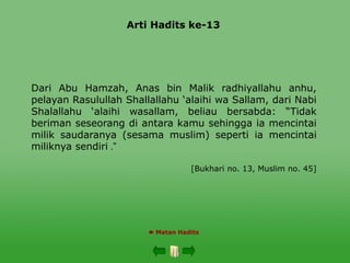 Arti Hadits ke-13
 Matan Hadits
Dari Abu Hamzah, Anas bin Malik radhiyallahu anhu,
pelayan Rasulullah Shallallahu ‘alaihi wa Sallam, dari Nabi
Shalallahu ‘alaihi wasallam, beliau bersabda: “Tidak
beriman seseorang di antara kamu sehingga ia mencintai
milik saudaranya (sesama muslim) seperti ia mencintai
miliknya sendiri ”
.
[Bukhari no. 13, Muslim no. 45]
 