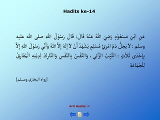 Hadits ke-14
Arti Hadits: 
ِْ
‫ن‬َ‫ع‬
ِْ
‫ن‬‫أب‬
ْ‫د‬‫و‬ ُ‫ع‬‫س‬َ‫م‬
َْ‫ي‬ ِ
‫ض‬َ‫ر‬
ُْ‫للا‬
ُْ‫ه‬‫ن‬َ‫ع‬
ْ َ
‫ال‬َ‫ق‬
:
ْ َ
‫ال‬َ‫ق‬
ْ ُ
‫ل‬‫و‬ُ‫س‬َ‫ر‬
ِْ‫للا‬
‫صلى‬
‫للا‬
‫ع‬
‫ليه‬
‫وسلم‬
:
َْ‫أل‬
ْ‫ل‬ ِ
‫ح‬َ‫ي‬
ُْ‫م‬َ‫د‬
ْ‫ئ‬ِ‫ر‬‫أم‬
ْ‫م‬ِ‫ل‬‫س‬ُ‫م‬
َْ‫ه‬‫ش‬َ‫ي‬
ُْ‫د‬
ْ‫ن‬َ‫أ‬
َْ‫أل‬
َْ‫ه‬
َ
‫ل‬ِ‫إ‬
َّْ‫أل‬ِ‫إ‬
ُْ‫للا‬
َْ‫أ‬َ‫و‬
‫ي‬ِ‫ن‬
ْ ُ
‫ل‬‫و‬ُ‫س‬َ‫ر‬
ِْ‫للا‬
َّْ‫أل‬ِ‫إ‬
‫ى‬ َ‫د‬‫ح‬ ِ‫إ‬ِ‫ب‬
ْ‫ث‬َ‫ال‬َ‫ث‬
:
ُْ
‫ب‬ِ‫ي‬َّ‫ألث‬
،‫ي‬ِ‫ن‬‫أ‬َّ‫ألز‬
َّْ‫ألن‬َ‫و‬
ُْ
‫س‬‫ف‬
ِْ
‫س‬‫ف‬َّ‫الن‬ِ‫ب‬
ِْ‫ار‬َّ‫ألت‬َ‫و‬
ُْ
‫ك‬
ِْ‫ه‬ِ‫ن‬‫ي‬ ِ‫د‬ِ‫ل‬
ُْ
‫ق‬ِ‫ار‬َ‫ف‬ُ‫م‬‫أل‬
ِْ‫ة‬َ‫اع‬َ‫م‬َ‫ج‬‫ل‬ِ‫ل‬
[
‫ْومسلم‬‫ي‬‫أهْألبخار‬‫و‬‫ر‬
]
 