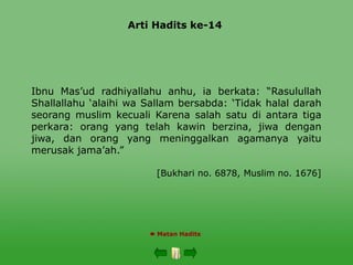 Arti Hadits ke-14
 Matan Hadits
Ibnu Mas’ud radhiyallahu anhu, ia berkata: “Rasulullah
Shallallahu ‘alaihi wa Sallam bersabda: ‘Tidak halal darah
seorang muslim kecuali Karena salah satu di antara tiga
perkara: orang yang telah kawin berzina, jiwa dengan
jiwa, dan orang yang meninggalkan agamanya yaitu
merusak jama’ah.”
[Bukhari no. 6878, Muslim no. 1676]
 