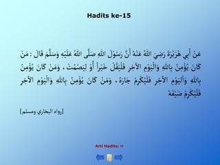 Hadits ke-15
Arti Hadits: 
ْ‫ن‬َ‫ع‬
‫ي‬ِ‫ب‬َ‫أ‬
ٍََْ‫ر‬‫ي‬ َ‫ر‬ُ‫ه‬
َْ‫ي‬ ِ
‫ض‬َ‫ر‬
ُْ‫للا‬
ُْ‫ه‬‫ن‬َ‫ع‬
َّْ
‫ن‬َ‫أ‬
ْ َ
‫ل‬‫و‬ُ‫س‬َ‫ر‬
ِْ‫للا‬
‫ى‬َّ‫ل‬َ‫ص‬
ُْ‫للا‬
ْ‫ي‬َ‫ل‬َ‫ع‬
ِْ‫ه‬
َْ‫م‬َّ‫ل‬َ‫س‬َ‫و‬
ْ َ
‫ال‬َ‫ق‬
:
ْ‫ن‬َ‫م‬
َْ
‫ان‬َ‫ك‬
ُْ
‫ن‬ِ‫م‬‫ؤ‬ُ‫ي‬
ِْ‫الل‬ِ‫ب‬
ِْ
‫م‬‫و‬َ‫ي‬‫أل‬َ‫و‬
ِْ‫ر‬ ِ
‫خ‬
‫آ‬
‫أأل‬
َْ‫ي‬‫ل‬َ‫ف‬
ْ‫ل‬ُ‫ق‬
ْ‫أ‬‫ر‬‫ي‬َ‫خ‬
ْ‫و‬ً‫أ‬
،‫ت‬ُ‫م‬‫ص‬َ‫ي‬ِ‫ل‬
َْ‫و‬
ْ‫ن‬َ‫م‬
َْ
‫ان‬َ‫ك‬
ُْ
‫ن‬ِ‫م‬‫ؤ‬ُ‫ي‬
ِْ‫الل‬ِ‫ب‬
ِْ
‫م‬‫و‬َ‫لي‬‫أ‬َ‫و‬
ِْ‫ر‬ ِ
‫خ‬
‫آ‬
‫أأل‬
ْ‫م‬ِ‫ر‬‫ك‬ُ‫ي‬‫ل‬َ‫ف‬
ُْ‫ه‬َ‫ار‬َ‫ج‬
،
ْ‫ن‬َ‫م‬َ‫و‬
َْ
‫ان‬َ‫ك‬
ُْ
‫ن‬ِ‫م‬‫ؤ‬ُ‫ي‬
ِْ‫الل‬ِ‫ب‬
ْ‫أل‬َ‫و‬
ِْ
‫م‬‫و‬َ‫ي‬
ِْ‫ر‬ ِ
‫خ‬
‫آ‬
‫أأل‬
ْ‫م‬ِ‫ر‬‫ك‬ُ‫ي‬‫ل‬َ‫ف‬
ُْ‫ه‬َ‫ف‬‫ي‬َ‫ض‬
[
‫ْومسلم‬‫ي‬‫أهْألبخار‬‫و‬‫ر‬
]
 