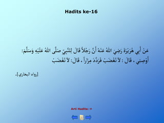 Hadits ke-16
Arti Hadits: 
َّْ
‫ن‬َ‫ْأ‬ُ‫ه‬‫ن‬َ‫ْع‬ ُ‫ْللا‬ َ‫ي‬ ِ
‫ض‬َ‫ْر‬ٍََ‫ر‬‫ي‬ َ‫ر‬ُ‫يْه‬ِ‫ب‬َ‫ْأ‬‫ن‬َ‫ع‬
َّْ‫ل‬َ‫ْص‬ِ‫ي‬ِ‫ب‬َّ‫لن‬ِ‫ل‬ْ َ
‫ال‬َ‫ْق‬‫ال‬ُ‫ج‬َ‫ر‬
َْ‫م‬َّ‫ل‬َ‫س‬َ‫ْو‬ ِ‫ه‬‫ي‬َ‫ل‬َ‫ْع‬ ُ‫ىْللا‬
:
ْ َ
‫ال‬َ‫ْق‬،‫ي‬ِ‫ن‬ ِ
‫ص‬‫و‬َ‫أ‬
:
‫أ‬َ‫ر‬ِ‫ْم‬َ‫د‬َّ‫د‬َ‫ر‬َ‫ْف‬‫ب‬َ‫ض‬‫غ‬َ‫ْت‬َ‫أل‬
ْ َ
‫ال‬َ‫ْق‬،‫أ‬‫ر‬
:
ْ‫ب‬َ‫ض‬‫غ‬َ‫ْت‬َ‫أل‬
[
ْ‫ي‬‫أهْألبخار‬‫و‬‫ر‬
]
.
 