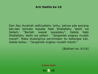 Arti Hadits ke-16
 Matan Hadits
Dari Abu Hurairah radhiyallahu 'anhu, bahwa ada seorang
laki-laki berkata kepada Nabi Shallallahu ‘alaihi wa
Sallam: “Berilah wasiat kepadaku”. Sabda Nabi
Shallallahu ‘alaihi wa sallam : “Janganlah engkau mudah
marah”. Maka diulanginya permintaan itu beberapa kali.
Sabda beliau : “Janganlah engkau mudah marah.”
[Bukhari no. 6116]
 