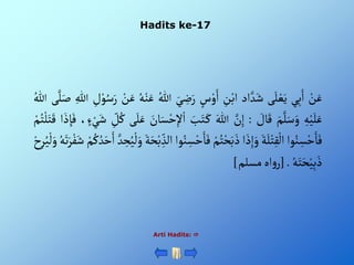 Hadits ke-17
Arti Hadits: 
ْ‫ن‬َ‫ع‬
‫ي‬ِ‫ب‬َ‫أ‬
‫ى‬َ‫ل‬‫ع‬َ‫ي‬
‫أد‬ َّ‫د‬َ‫ش‬
ِْ
‫ن‬‫أب‬
ْ‫س‬‫و‬َ‫أ‬
َْ‫ي‬ ِ
‫ض‬َ‫ر‬
ُْ‫للا‬
ُْ‫ه‬‫ن‬َ‫ع‬
ْ‫ن‬َ‫ع‬
ِْ
‫ل‬‫و‬ُ‫س‬َ‫ر‬
ِْ‫للا‬
‫ى‬َّ‫ل‬َ‫ص‬
ُْ‫للا‬
ِْ‫ه‬‫ي‬َ‫ل‬َ‫ع‬
َْ‫م‬َّ‫ل‬َ‫س‬َ‫و‬
ْ َ
‫ال‬َ‫ق‬
:
َّْ
‫ن‬ِ‫إ‬
َْ‫للا‬
َْ
‫ب‬َ‫ت‬َ‫ك‬
ْ‫أ‬
َْ
‫ان‬َ‫س‬‫ح‬ِ‫إل‬
‫ى‬َ‫ل‬َ‫ع‬
ِْ
‫ل‬ُ‫ك‬
،‫ء‬‫ي‬َ‫ش‬
َْ‫ف‬
‫أ‬ َ‫ذ‬ ِ‫إ‬
ْ‫م‬ُ‫ت‬‫ل‬َ‫ت‬َ‫ق‬
‫وأ‬ُ‫ن‬ ِ‫س‬‫ح‬َ‫ا‬َ‫ف‬
َْ‫ة‬َ‫ل‬‫ت‬ِ‫ق‬‫أل‬
‫أ‬ َ‫ذ‬ِ‫إ‬َ‫و‬
ْ‫م‬ُ‫ت‬‫ح‬َ‫ب‬َ‫ذ‬
َْ‫ف‬
‫وأ‬ُ‫ن‬ ِ
‫س‬‫ح‬َ‫ا‬
َْ‫ة‬َ‫ح‬‫ب‬ ِ‫ألذ‬
َّْ‫د‬ ِ
‫ح‬ُ‫ي‬‫ل‬َ‫و‬
ْ‫م‬ُ‫ك‬ ُ‫د‬َ‫ح‬َ‫أ‬
ُْ‫ه‬َ‫ت‬َ‫ر‬‫ف‬َ‫ش‬
ِْ‫ر‬ُ‫ي‬‫ل‬َ‫و‬
ْ‫ح‬
ُْ‫ه‬َ‫ت‬َ‫ح‬‫ي‬ِ‫ب‬َ‫ذ‬
.
[
‫أه‬‫و‬‫ر‬
‫مسلم‬
]
 