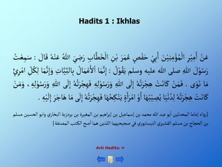 Hadits 1 : Ikhlas
ْ‫ن‬َ‫ع‬
ِْ‫ر‬‫ي‬ِ‫م‬َ‫أ‬
َْ
‫ن‬‫ي‬ِ‫ن‬ِ‫م‬‫ؤ‬ُ‫م‬‫أل‬
ْ‫ي‬ِ‫ب‬َ‫أ‬
ْ‫ص‬‫ف‬َ‫ح‬
َْ‫ر‬َ‫م‬ُ‫ع‬
ِْ
‫ن‬‫ب‬
ِْ‫اب‬َّ‫ط‬َ‫خ‬‫أل‬
َْ‫ي‬ ِ
‫ض‬َ‫ر‬
ُْ‫للا‬
ْ‫ن‬َ‫ع‬
ُْ‫ه‬
ْ َ
‫ال‬َ‫ق‬
:
ُْ
‫ت‬‫ع‬ِ‫م‬َ‫س‬
ْ َ
‫ل‬‫و‬ُ‫س‬َ‫ر‬
ِْ‫للا‬
‫صلى‬
‫للا‬
‫عليه‬
‫وسلم‬
ْ ُ
‫ل‬‫و‬ُ‫ق‬َ‫ي‬
:
َْ‫م‬َّ‫ن‬ِ‫إ‬
‫ا‬
ْ ُ
‫ال‬َ‫م‬‫ع‬َ‫أل‬‫أ‬
ِْ
‫ات‬َّ‫ي‬ِ‫الن‬ِ‫ب‬
َّْ‫ن‬ِ‫إ‬َ‫و‬
‫ا‬َ‫م‬
ِْ
‫ل‬ُ‫ك‬ِ‫ل‬
ْ‫ئ‬ِ‫ر‬‫أم‬
‫ا‬َ‫م‬
‫ى‬َ‫و‬َ‫ن‬
.
ْ‫ن‬َ‫م‬َ‫ف‬
ْ‫ت‬َ‫ان‬َ‫ك‬
ُْ‫ه‬ُ‫ت‬َ‫ر‬‫ج‬ِ‫ه‬
‫ى‬
َ
‫ل‬ِ‫إ‬
ِْ‫للا‬
َْ‫ر‬َ‫و‬
ِْ‫ه‬ِ‫ل‬‫و‬ُ‫س‬
ُْ‫ه‬ُ‫ت‬َ‫ر‬‫ج‬ِ‫ه‬َ‫ف‬
‫ى‬
َ
‫ل‬ِ‫إ‬
ِْ‫للا‬
، ِ‫ه‬ِ‫ل‬‫و‬ُ‫س‬َ‫ر‬َ‫و‬
ْ‫ن‬َ‫م‬َ‫و‬
ْ‫ت‬َ‫ان‬َ‫ك‬
ُْ‫ه‬ُ‫ت‬َ‫ر‬‫ج‬ِ‫ه‬
‫ا‬َ‫ي‬‫ن‬ ُ‫د‬ِ‫ل‬
‫ا‬َ‫ه‬ُ‫ب‬‫ي‬ ِ
‫ص‬ُ‫ي‬
ْ‫و‬َ‫أ‬
َْ‫ر‬‫أم‬
ٍَْ‫أ‬
‫ا‬َ‫ه‬ُ‫ح‬ِ‫ك‬‫ن‬َ‫ي‬
ُْ‫ه‬ُ‫ت‬َ‫ر‬‫ج‬ِ‫ه‬َ‫ف‬
‫ى‬
َ
‫ل‬ِ‫إ‬
‫ا‬َ‫م‬
َْ‫ر‬َ‫اج‬َ‫ه‬
ِْ‫ه‬‫ي‬
َ
‫ل‬ِ‫إ‬
.
[
‫أه‬‫و‬‫ر‬
‫إماما‬
‫ألمحدثين‬
‫بو‬‫أ‬
‫عبد‬
‫للا‬
‫محمد‬
‫بن‬
‫إسماعيل‬
‫بن‬
‫أهيم‬‫ر‬‫إب‬
‫بن‬
ٍ‫ألمغير‬
‫بن‬
‫بردزبة‬
ْ‫ي‬‫ألبخار‬
‫و‬
‫أبو‬
‫ألحسين‬
‫مسلم‬
‫بن‬
‫ألحجاج‬
‫بن‬
‫مسلم‬
ْ‫ي‬‫ألقشير‬
ْ‫ي‬‫ر‬‫ألنيسابو‬
‫في‬
‫صحيحيهما‬
‫أللذين‬
‫هما‬
‫صح‬‫أ‬
‫تب‬‫ألك‬
‫ألمصنفة‬
]
Arti Hadits: 
 