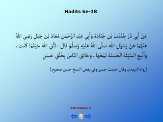 Hadits ke-18
Arti Hadits: 
ْ‫ن‬َ‫ع‬
‫ي‬ِ‫ب‬َ‫أ‬
ْ‫ر‬ َ‫ذ‬
ْ‫ب‬ ُ‫د‬‫ن‬ُ‫ج‬
ِْ
‫ن‬‫ب‬
ٍََْ‫اد‬َ‫ن‬ُ‫ج‬
ِْ‫ب‬َ‫أ‬َ‫و‬
‫ي‬
ِْ‫د‬‫ب‬َ‫ع‬
ِْ
‫ن‬َ‫م‬‫ح‬َّ‫ألر‬
‫اذ‬ َ‫ع‬ُ‫م‬
‫ن‬‫ب‬
َْ‫ج‬
ْ‫ل‬َ‫ب‬
َْ‫ي‬ ِ
‫ض‬َ‫ر‬
ُْ‫للا‬
‫ا‬َ‫م‬ُ‫ه‬‫ن‬َ‫ع‬
ْ‫ن‬َ‫ع‬
ِْ
‫ل‬‫و‬ُ‫س‬َ‫ر‬
ِْ‫للا‬
‫ى‬َّ‫صل‬
ُْ‫للا‬
َْ‫ل‬َ‫ع‬
ِْ‫ه‬‫ي‬
َْ‫م‬َّ‫ل‬َ‫س‬َ‫و‬
ْ َ
‫ال‬َ‫ق‬
:
ِْ
‫ق‬َّ‫ت‬ِ‫أ‬
َْ‫للا‬
‫ا‬َ‫م‬ُ‫ث‬‫ي‬َ‫ح‬
، َ
‫ت‬‫ن‬ُ‫ك‬
ِْ
‫ع‬ِ‫ب‬‫ت‬َ‫أ‬َ‫و‬
َْ‫ة‬َ‫ئ‬ِ‫ي‬َّ‫ألس‬
َْ‫ة‬َ‫ن‬َ‫س‬َ‫ح‬‫أل‬
َْ‫ه‬ُ‫ح‬‫م‬َ‫ت‬
،‫ا‬
ِْ
‫ق‬ِ‫ل‬‫ا‬َ‫خ‬َ‫و‬
َْ
‫اس‬َّ‫ألن‬
ْ‫ق‬ُ‫ل‬ُ‫خ‬ِ‫ب‬
َْ‫س‬َ‫ح‬
ْ‫ن‬
[
‫أه‬‫و‬‫ر‬
‫ألترمذي‬
‫وقال‬
‫حديث‬
‫حسن‬
‫وفي‬
‫بعض‬
‫ألنسخ‬
‫حسن‬
‫صحيح‬
]
 