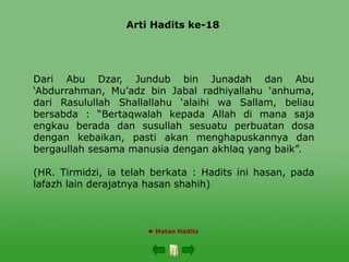 Arti Hadits ke-18
 Matan Hadits
Dari Abu Dzar, Jundub bin Junadah dan Abu
‘Abdurrahman, Mu’adz bin Jabal radhiyallahu 'anhuma,
dari Rasulullah Shallallahu ‘alaihi wa Sallam, beliau
bersabda : “Bertaqwalah kepada Allah di mana saja
engkau berada dan susullah sesuatu perbuatan dosa
dengan kebaikan, pasti akan menghapuskannya dan
bergaullah sesama manusia dengan akhlaq yang baik”.
(HR. Tirmidzi, ia telah berkata : Hadits ini hasan, pada
lafazh lain derajatnya hasan shahih)
 