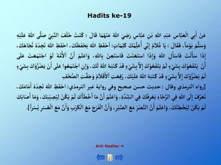 Hadits ke-19
Arti Hadits: 
ْ‫ن‬َ‫ع‬
‫ي‬ِ‫ب‬َ‫أ‬
ِْ
‫اس‬َّ‫ب‬ َ‫ع‬‫أل‬
ِْ‫د‬‫ب‬َ‫ع‬
ِْ‫للا‬
ِْ
‫ن‬‫ب‬
ْ‫اس‬َّ‫ب‬َ‫ع‬
َْ‫ي‬ ِ
‫ض‬َ‫ر‬
ْ‫ه‬‫للا‬
‫ا‬َ‫م‬‫ه‬‫ه‬‫ن‬َ‫ع‬
ْ َ
‫ال‬َ‫ق‬
:
ْ‫ه‬
‫ت‬‫ن‬‫ه‬‫ك‬
َْ
‫ف‬‫ل‬َ‫خ‬
ِْ‫ي‬ِ‫ب‬َّ‫ألن‬
‫ى‬َّ‫ل‬َ‫ص‬
ْ‫ه‬‫للا‬
ِْ
‫ه‬‫ي‬َ‫ل‬َ‫ع‬
َْ‫م‬َّ‫ل‬َ‫س‬َ‫و‬
،ً‫ما‬‫و‬َ‫ي‬
ْ َ
‫ال‬َ‫ق‬َ‫ف‬
:
‫ا‬َ‫ي‬
ْ‫ه‬‫م‬َ‫ال‬‫ه‬‫غ‬
‫ي‬ِ‫ن‬ِ‫أ‬
َْ
‫ك‬‫ه‬‫م‬ِ‫ل‬َ‫ع‬ُ‫أ‬
ِْ‫ل‬َ‫ك‬
ْ‫ات‬َ‫م‬
:
ْ ِ
‫ظ‬َ‫ف‬‫ح‬‫أ‬
َْ‫للا‬
، َ
‫ك‬‫ظ‬َ‫ف‬‫ح‬َ‫ي‬
ْ ِ
‫ظ‬َ‫ف‬‫أح‬
َْ‫للا‬
ْ‫ه‬‫ه‬‫د‬ ِ
‫ج‬َ‫ت‬
، َ
‫ك‬َ‫اه‬َ‫ج‬‫ه‬‫ت‬
‫أ‬ َ‫ذ‬ِ‫أ‬
َْ
‫ت‬‫ل‬َ‫ا‬َ‫س‬
ِْ
‫ل‬َ‫ا‬‫اس‬َ‫ف‬
َْ‫للا‬
‫أ‬ َ‫ذ‬ِ‫أ‬َ‫و‬
َْ
‫ت‬‫ن‬ َ‫ع‬َ‫ت‬‫أس‬
ْ‫ن‬ ِ‫ع‬َ‫ت‬‫اس‬َ‫ف‬
، ِ‫اهلل‬ِ‫ب‬
ْ‫م‬َ‫ل‬‫أع‬َ‫و‬
َّْ
‫ن‬َ‫أ‬
َْ‫ة‬َّ‫م‬ُ‫أل‬‫أ‬
ْ‫و‬
َ
‫ل‬
َْ‫ت‬‫أج‬
ْ‫ت‬ َ‫ع‬َ‫م‬
‫ى‬َ‫ل‬َ‫ع‬
ْ‫ن‬َ‫أ‬
َْ
‫ك‬‫و‬ ‫ه‬‫ع‬َ‫ف‬‫ن‬َ‫ي‬
ْ‫ء‬‫ي‬َ‫ش‬ِ‫ب‬
ْ‫م‬
َ
‫ل‬
َْ
‫ك‬‫و‬ ‫ه‬‫ع‬َ‫ف‬‫ن‬َ‫ي‬
َّْ‫أل‬ِ‫أ‬
ْ‫ي‬َ‫ش‬ِ‫ب‬
ْ‫ء‬
ْ‫د‬َ‫ق‬
ْ‫ه‬‫ه‬َ‫ب‬َ‫ت‬ َ‫ك‬
ْ‫ه‬‫للا‬
، َ
‫ك‬
َ
‫ل‬
ِْ
‫ن‬ِ‫أ‬َ‫و‬
‫وأ‬ ‫ه‬‫ع‬َ‫م‬َ‫ت‬‫أج‬
َْ‫ع‬
‫ى‬َ‫ل‬
ْ‫ن‬َ‫أ‬
َْ
‫ك‬‫و‬ُّ‫ر‬‫ه‬‫ض‬َ‫ي‬
ْ‫ء‬‫ي‬َ‫ش‬ِ‫ب‬
ْ‫م‬
َ
‫ل‬
َْ
‫ك‬‫و‬ُّ‫ر‬‫ه‬‫ض‬َ‫ي‬
َّْ‫أل‬ِ‫أ‬
ْ‫ء‬‫ي‬َ‫ش‬ِ‫ب‬
ْ‫د‬َ‫ق‬
ْ‫ه‬‫ه‬َ‫ب‬َ‫ت‬ َ‫ك‬
ْ‫ه‬‫للا‬
ْ‫ي‬َ‫ل‬َ‫ع‬
، َ
‫ك‬
ِْ
‫ت‬ َ‫ع‬ِ‫ف‬‫ه‬‫ر‬
ْ‫ه‬‫م‬َ‫ال‬‫ق‬َ‫أل‬‫أ‬
ِْ
‫ت‬َّ‫ف‬َ‫ج‬َ‫و‬
ِْ
‫ف‬‫ه‬‫ح‬ُّ‫ألص‬
[
‫أه‬‫و‬‫ر‬
‫ألترمذي‬
‫وقال‬
:
‫حديث‬
‫حسن‬
‫صحيح‬
‫وفي‬
‫أية‬‫و‬‫ر‬
‫غير‬
‫ألترمذي‬
:
ْ ِ
‫ظ‬َ‫ف‬‫أح‬
َْ‫للا‬
ْ‫ه‬‫ه‬‫د‬ ِ
‫ج‬َ‫ت‬
، َ
‫ك‬َ‫ام‬َ‫م‬َ‫أ‬
ْ‫ف‬َّ‫ر‬ َ‫ع‬َ‫ت‬
‫ى‬
َ
‫ل‬ِ‫أ‬
ِْ‫للا‬
‫ي‬ِ‫ف‬
ِْ‫اء‬َ‫خ‬َّ‫ألر‬
َْ
‫ك‬‫ف‬ِ‫ر‬‫ع‬َ‫ي‬
‫ي‬ِ‫ف‬
ِْ‫ة‬ َّ‫د‬ ِ
‫ألش‬
،
ْ‫م‬َ‫ل‬‫أع‬َ‫و‬
َّْ
‫ن‬َ‫أ‬
‫ا‬َ‫م‬
َْ
‫ك‬َ‫ا‬َ‫ط‬‫خ‬َ‫أ‬
ْ‫م‬
َ
‫ل‬
ْ‫ن‬‫ه‬‫ك‬َ‫ي‬
ِْ‫ل‬
، َ
‫ك‬َ‫ب‬‫ي‬ ِ
‫ص‬‫ه‬‫ي‬
‫ا‬َ‫م‬َ‫و‬
َْ
‫ك‬َ‫اب‬َ‫ص‬َ‫أ‬
ْ‫م‬
َ
‫ل‬
ْ‫ن‬‫ه‬‫ك‬َ‫ي‬
، َ
‫ك‬َ‫ئ‬ ِ
‫ط‬‫خ‬‫ه‬‫ي‬ِ‫ل‬
ْ‫م‬َ‫ل‬‫أع‬َ‫و‬
َّْ
‫ن‬َ‫أ‬
َْ‫ر‬‫ص‬َّ‫ألن‬
َْ
‫ع‬َ‫م‬
َّْ‫ألص‬
،ِ‫ر‬‫ب‬
َّْ
‫ن‬َ‫أ‬َ‫و‬
َْ‫ج‬َ‫ر‬َ‫ف‬‫أل‬
َْ
‫ع‬َ‫م‬
ِْ‫ب‬‫ر‬َ‫ك‬‫أل‬
َْ‫أ‬َ‫و‬
َّْ
‫ن‬
َْ
‫ع‬َ‫م‬
ِْ‫ر‬‫س‬ ‫ه‬‫ع‬‫أل‬
ًْ‫أ‬‫ر‬‫س‬‫ه‬‫ي‬
]
.
 