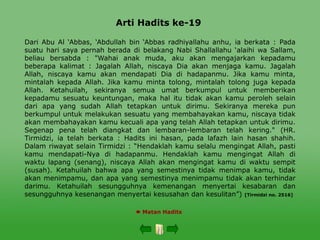 Arti Hadits ke-19
 Matan Hadits
Dari Abu Al ‘Abbas, ‘Abdullah bin ‘Abbas radhiyallahu anhu, ia berkata : Pada
suatu hari saya pernah berada di belakang Nabi Shallallahu ‘alaihi wa Sallam,
beliau bersabda : "Wahai anak muda, aku akan mengajarkan kepadamu
beberapa kalimat : Jagalah Allah, niscaya Dia akan menjaga kamu. Jagalah
Allah, niscaya kamu akan mendapati Dia di hadapanmu. Jika kamu minta,
mintalah kepada Allah. Jika kamu minta tolong, mintalah tolong juga kepada
Allah. Ketahuilah, sekiranya semua umat berkumpul untuk memberikan
kepadamu sesuatu keuntungan, maka hal itu tidak akan kamu peroleh selain
dari apa yang sudah Allah tetapkan untuk dirimu. Sekiranya mereka pun
berkumpul untuk melakukan sesuatu yang membahayakan kamu, niscaya tidak
akan membahayakan kamu kecuali apa yang telah Allah tetapkan untuk dirimu.
Segenap pena telah diangkat dan lembaran-lembaran telah kering." (HR.
Tirmidzi, ia telah berkata : Hadits ini hasan, pada lafazh lain hasan shahih.
Dalam riwayat selain Tirmidzi : “Hendaklah kamu selalu mengingat Allah, pasti
kamu mendapati-Nya di hadapanmu. Hendaklah kamu mengingat Allah di
waktu lapang (senang), niscaya Allah akan mengingat kamu di waktu sempit
(susah). Ketahuilah bahwa apa yang semestinya tidak menimpa kamu, tidak
akan menimpamu, dan apa yang semestinya menimpamu tidak akan terhindar
darimu. Ketahuilah sesungguhnya kemenangan menyertai kesabaran dan
sesungguhnya kesenangan menyertai kesusahan dan kesulitan”) [Tirmidzi no. 2516]
 