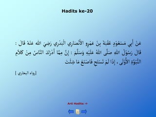 Hadits ke-20
Arti Hadits: 
ْ‫ن‬َ‫ع‬
‫ي‬ِ‫ب‬َ‫أ‬
ْ‫د‬‫و‬ ُ‫ع‬‫س‬َ‫م‬
َْ‫ة‬َ‫ب‬‫ق‬ُ‫ع‬
ْ‫ن‬ِ‫ب‬
ْ‫و‬‫ر‬‫م‬َ‫ع‬
َْ‫أأل‬
ْ‫ي‬ِ‫ار‬َ‫ص‬‫ن‬
ْ‫ي‬ِ‫ر‬‫د‬َ‫ب‬‫أل‬
َْ‫ي‬ ِ
‫ض‬َ‫ر‬
‫للا‬
ُْ‫ه‬‫ن‬َ‫ع‬
ْ َ
‫ال‬َ‫ق‬
:
ْ َ
‫ال‬َ‫ق‬
ْ ُ
‫ل‬‫و‬ُ‫س‬َ‫ر‬
ِْ‫للا‬
‫ى‬َّ‫ل‬َ‫ص‬
ُْ‫للا‬
ِْ‫ه‬‫ي‬َ‫ل‬َ‫ع‬
َْ‫و‬
َْ‫م‬َّ‫ل‬َ‫س‬
:
َّْ
‫ن‬ِ‫إ‬
‫ا‬َّ‫م‬ِ‫م‬
َْ
‫ك‬َ‫ر‬‫د‬َ‫أ‬
َّْ‫ألن‬
ُْ
‫اس‬
ْ‫ن‬ِ‫م‬
ِْ
‫م‬َ‫ال‬َ‫ك‬
ٍَِّْ‫و‬ُ‫ب‬‫ألن‬
،‫ى‬
َ
‫ل‬‫و‬ُ‫أأل‬
‫أ‬ َ‫ذ‬ِ‫إ‬
ْ‫م‬
َ
‫ل‬
ِْ
‫ح‬َ‫ت‬‫س‬َ‫ت‬
َْ‫ف‬
ْ‫ع‬َ‫ن‬‫اص‬
‫ا‬َ‫م‬
َْ
‫ت‬‫ئ‬ ِ
‫ش‬
[
ْ‫ي‬‫أهْألبخار‬‫و‬‫ر‬
]
 