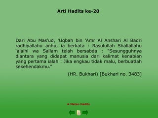 Arti Hadits ke-20
 Matan Hadits
Dari Abu Mas'ud, ‘Uqbah bin ‘Amr Al Anshari Al Badri
radhiyallahu anhu, ia berkata : Rasulullah Shallallahu
‘alaihi wa Sallam telah bersabda : "Sesungguhnya
diantara yang didapat manusia dari kalimat kenabian
yang pertama ialah : Jika engkau tidak malu, berbuatlah
sekehendakmu.”
(HR. Bukhari) [Bukhari no. 3483]
 
