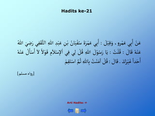 Hadits ke-21
Arti Hadits: 
ْ‫ن‬َ‫ع‬
‫ي‬ِ‫ب‬َ‫أ‬
،‫و‬‫ر‬‫م‬َ‫ع‬
ْ َ
‫ل‬‫ي‬ِ‫ق‬َ‫و‬
:
‫ي‬ِ‫ب‬َ‫أ‬
ٍََْ‫ر‬‫م‬َ‫ع‬
ُْ‫س‬
ُْ
‫ان‬َ‫ي‬‫ف‬
ِْ
‫ن‬‫ب‬
ِْ‫د‬‫ب‬َ‫ع‬
ِْ‫للا‬
َّْ‫ألث‬
‫ي‬ِ‫ف‬َ‫ق‬
َْ‫ي‬ ِ
‫ض‬َ‫ر‬
ُْ‫للا‬
ُْ‫ه‬‫ن‬َ‫ع‬
ْ َ
‫ال‬َ‫ق‬
:
ُْ
‫ت‬‫ل‬ُ‫ق‬
:
‫ا‬َ‫ي‬
ْ َ
‫ل‬‫و‬ُ‫س‬َ‫ر‬
ِْ‫للا‬
ْ‫ل‬ُ‫ق‬
ِْ‫ل‬
‫ي‬
‫ي‬ِ‫ف‬
ِْ
‫م‬َ‫ال‬‫س‬ِ‫إل‬‫أ‬
ْ‫أل‬‫و‬َ‫ق‬
َْ‫أل‬
ْ ُ
‫ل‬َ‫ا‬‫س‬َ‫أ‬
ُْ‫ه‬‫ن‬َ‫ع‬
ْ‫دأ‬َ‫ح‬َ‫أ‬
َْ
‫ك‬َ‫ر‬‫ي‬َ‫غ‬
.
ْ َ
‫ال‬َ‫ق‬
:
ْ‫ل‬ُ‫ق‬
ُْ
‫ت‬‫ن‬َ‫م‬
‫آ‬
‫أ‬
ِْ‫الل‬ِ‫ب‬
ُْ‫ث‬
َّْ‫م‬
ْ‫م‬ِ‫ق‬َ‫ت‬‫أس‬
[
‫أهْمسلم‬‫و‬‫ر‬
]
 