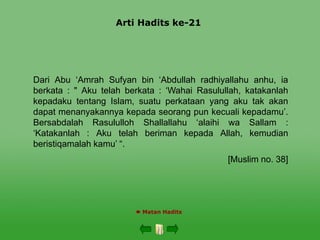 Arti Hadits ke-21
 Matan Hadits
Dari Abu ‘Amrah Sufyan bin ‘Abdullah radhiyallahu anhu, ia
berkata : " Aku telah berkata : ‘Wahai Rasulullah, katakanlah
kepadaku tentang Islam, suatu perkataan yang aku tak akan
dapat menanyakannya kepada seorang pun kecuali kepadamu’.
Bersabdalah Rasululloh Shallallahu ‘alaihi wa Sallam :
‘Katakanlah : Aku telah beriman kepada Allah, kemudian
beristiqamalah kamu’ “.
[Muslim no. 38]
 
