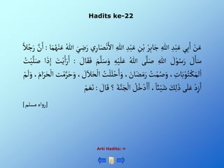 Hadits ke-22
Arti Hadits: 
ْ‫ن‬َ‫ع‬
‫ي‬ِ‫ب‬َ‫أ‬
ِْ‫د‬‫ب‬َ‫ع‬
ِْ‫للا‬
ْ‫ر‬ِ‫ب‬‫ا‬َ‫ج‬
ِْ
‫ن‬‫ب‬
ِْ‫د‬‫ب‬َ‫ع‬
ِْ‫للا‬
ْ‫ي‬ِ‫ار‬َ‫ص‬‫ن‬َ‫أأل‬
َْ‫ي‬ ِ
‫ض‬َ‫ر‬
ُْ‫للا‬
َْ‫ع‬
‫ا‬َ‫م‬ُ‫ه‬‫ن‬
:
َّْ
‫ن‬َ‫أ‬
ْ‫ال‬ُ‫ج‬َ‫ر‬
ْ َ
‫ل‬َ‫ا‬َ‫س‬
ْ َ
‫ل‬‫و‬ُ‫س‬َ‫ر‬
ِْ‫للا‬
‫ى‬َّ‫ل‬َ‫ص‬
ُْ‫للا‬
ِْ‫ه‬‫ي‬َ‫ل‬َ‫ع‬
َْ‫و‬
َْ‫م‬َّ‫ل‬َ‫س‬
ْ َ
‫ال‬َ‫ق‬َ‫ف‬
:
َْ
‫ت‬‫ي‬َ‫أ‬َ‫ر‬َ‫أ‬
َْ‫ذ‬ِ‫إ‬
‫أ‬
ُْ
‫ت‬‫ي‬َّ‫ل‬َ‫ص‬
، ِ
‫ات‬َ‫ب‬‫و‬ُ‫ت‬‫ك‬َ‫لم‬‫أ‬
ُْ
‫ت‬‫م‬ُ‫ص‬َ‫و‬
، َ
‫ان‬َ‫ض‬َ‫م‬َ‫ر‬
ْ‫ح‬َ‫أ‬َ‫و‬
ُْ
‫ت‬‫ل‬َ‫ل‬
، َ
‫ل‬َ‫ال‬َ‫ح‬‫أل‬
‫ت‬‫م‬َّ‫ر‬َ‫ح‬َ‫و‬
‫أ‬
،َ‫أم‬َ‫ر‬َ‫ح‬‫ل‬
ْ‫م‬
َ
‫ل‬َ‫و‬
ْ‫د‬ِ‫ز‬َ‫أ‬
‫ى‬َ‫ل‬َ‫ع‬
َْ
‫ك‬ِ‫ل‬َ‫ذ‬
،‫ائ‬‫ي‬َ‫ش‬
ْ ُ
‫ل‬ُ‫خ‬‫د‬َ‫أ‬َ‫أ‬
َّْ‫ن‬َ‫ج‬‫أل‬
َْ‫ة‬
‫؟‬
ْ َ
‫ال‬َ‫ق‬
:
ْ‫م‬ َ‫ع‬َ‫ن‬
[
‫أهْمسلم‬‫و‬‫ر‬
]
 
