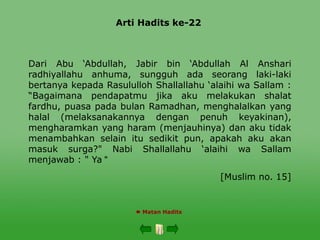 Arti Hadits ke-22
 Matan Hadits
Dari Abu ‘Abdullah, Jabir bin ‘Abdullah Al Anshari
radhiyallahu anhuma, sungguh ada seorang laki-laki
bertanya kepada Rasululloh Shallallahu ‘alaihi wa Sallam :
“Bagaimana pendapatmu jika aku melakukan shalat
fardhu, puasa pada bulan Ramadhan, menghalalkan yang
halal (melaksanakannya dengan penuh keyakinan),
mengharamkan yang haram (menjauhinya) dan aku tidak
menambahkan selain itu sedikit pun, apakah aku akan
masuk surga?" Nabi Shallallahu ‘alaihi wa Sallam
menjawab : " Ya "
[Muslim no. 15]
 