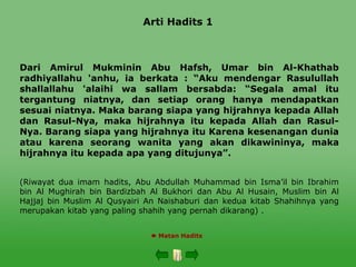 Arti Hadits 1
Dari Amirul Mukminin Abu Hafsh, Umar bin Al-Khathab
radhiyallahu 'anhu, ia berkata : “Aku mendengar Rasulullah
shallallahu 'alaihi wa sallam bersabda: “Segala amal itu
tergantung niatnya, dan setiap orang hanya mendapatkan
sesuai niatnya. Maka barang siapa yang hijrahnya kepada Allah
dan Rasul-Nya, maka hijrahnya itu kepada Allah dan Rasul-
Nya. Barang siapa yang hijrahnya itu Karena kesenangan dunia
atau karena seorang wanita yang akan dikawininya, maka
hijrahnya itu kepada apa yang ditujunya”.
(Riwayat dua imam hadits, Abu Abdullah Muhammad bin Isma’il bin Ibrahim
bin Al Mughirah bin Bardizbah Al Bukhori dan Abu Al Husain, Muslim bin Al
Hajjaj bin Muslim Al Qusyairi An Naishaburi dan kedua kitab Shahihnya yang
merupakan kitab yang paling shahih yang pernah dikarang) .
 Matan Hadits
 