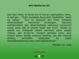 Arti Hadits ke-23
 Matan Hadits
Dari Abu Malik, Al Harits bin Al Asy'ari radhiyallahu 'anhu,
ia berkata : “Telah bersabda Rasulullah Shallallahu ‘alaihi
wa Sallam : ‘Suci itu sebagian dari iman, (bacaan)
alhamdulillaah memenuhi timbangan, (bacaan)
subhaanallaah dan alhamdulillaah keduanya memenuhi
ruang yang ada di antara langit dan bumi. Shalat itu
adalah nur, shadaqah adalah pembela, sabar adalah
cahaya, dan Al-Qur'an menjadi pembela kamu atau
musuh kamu. Setiap manusia bekerja, lalu dia menjual
dirinya, kemudian pekerjaan itu dapat
menyelamatkannya atau mencelakakannya”.
[Muslim no. 223]
 