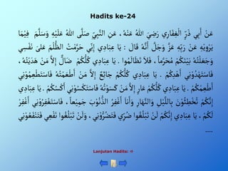 Hadits ke-24
Lanjutan Hadits: 
ْ‫ن‬َ‫ع‬
‫ي‬ِ‫ب‬َ‫أ‬
ْ‫ر‬ َ‫ذ‬
ْ‫ي‬ِ‫ار‬َ‫ف‬ ِ‫غ‬‫أل‬
َْ‫ي‬ ِ
‫ض‬َ‫ر‬
ُْ‫للا‬
،ُ‫ه‬‫ن‬َ‫ع‬
ِْ
‫ن‬َ‫ع‬
ِْ‫ي‬ِ‫ب‬َّ‫ألن‬
‫ى‬َّ‫ل‬َ‫ص‬
ُْ‫للا‬
َْ‫ل‬َ‫ع‬
ِْ‫ه‬‫ي‬
َْ‫م‬َّ‫ل‬َ‫س‬َ‫و‬
‫ا‬َ‫م‬‫ي‬ِ‫ف‬
ِْ‫ه‬‫ي‬ ِ‫و‬‫ر‬َ‫ي‬
ْ‫ن‬َ‫ع‬
ِْ‫ه‬ِ‫ب‬َ‫ر‬
َّْ‫ز‬َ‫ع‬
ْ َّ
‫ل‬َ‫ج‬َ‫و‬
ُْ‫ه‬َّ‫ن‬َ‫أ‬
َْ‫ق‬
ْ َ
‫ال‬
:
‫ا‬َ‫ي‬
‫ي‬ ِ‫اد‬َ‫ب‬ِ‫ع‬
‫ي‬ِ‫ن‬ِ‫إ‬
ُْ
‫ت‬‫م‬َّ‫ر‬َ‫ح‬
ْ‫ألظ‬
َْ‫م‬‫ل‬
َْ‫لى‬َ‫ع‬
‫ي‬ ِ‫س‬‫ف‬َ‫ن‬
ُْ‫ه‬ُ‫ت‬‫ل‬ َ‫ع‬َ‫ج‬َ‫و‬
ْ‫م‬ُ‫ك‬َ‫ن‬‫ي‬َ‫ب‬
،‫ما‬َّ‫ر‬َ‫ح‬ُ‫م‬
َْ‫ال‬َ‫ف‬
َْ‫ظ‬َ‫ت‬
‫وأ‬ُ‫م‬
َ
‫ال‬
.
‫ا‬َ‫ي‬
‫ي‬ ِ‫اد‬َ‫ب‬ِ‫ع‬
ْ‫م‬ُ‫ك‬‫ل‬ُ‫ك‬
ْ‫ال‬َ‫ض‬
َّْ‫أل‬ِ‫إ‬
ْ‫ن‬َ‫م‬
،ُ‫ه‬ُ‫ت‬‫ي‬ َ‫د‬َ‫ه‬
‫ي‬ِ‫ن‬‫و‬ ُ‫د‬‫ه‬َ‫ت‬‫اس‬َ‫ف‬
ْ‫م‬ُ‫ك‬ِ‫د‬‫ه‬َ‫أ‬
.
‫ا‬َ‫ي‬
‫ي‬ ِ‫اد‬َ‫ب‬ِ‫ع‬
ُْ‫ك‬‫ل‬ُ‫ك‬
ْ‫م‬
ْ‫ع‬ِ‫ئ‬‫ا‬َ‫ج‬
َّْ‫أل‬ِ‫إ‬
ْ‫ن‬َ‫م‬
ُْ‫ه‬ُ‫ت‬‫م‬ َ‫ع‬‫ط‬َ‫أ‬
‫ي‬ِ‫ن‬‫و‬ُ‫م‬ ِ‫ع‬‫ط‬َ‫ت‬‫اس‬َ‫ف‬
ْ‫م‬ُ‫ك‬‫م‬ ِ‫ع‬‫ط‬َ‫أ‬
.
‫ا‬َ‫ي‬
‫ي‬ ِ‫اد‬َ‫ب‬ِ‫ع‬
ْ‫م‬ُ‫ك‬‫ل‬ُ‫ك‬
ْ‫ار‬َ‫ع‬
َّْ‫أل‬ِ‫إ‬
َْ‫م‬
ْ‫ن‬
ُْ‫ه‬ُ‫ت‬‫و‬َ‫س‬َ‫ك‬
ِْ‫ن‬‫و‬ُ‫س‬‫ك‬َ‫ت‬‫اس‬َ‫ف‬
‫ي‬
ْ‫م‬ُ‫ك‬ُ‫س‬‫ك‬َ‫أ‬
.
‫ا‬َ‫ي‬
‫ي‬ ِ‫اد‬َ‫ب‬ِ‫ع‬
ْ‫م‬ُ‫ك‬َّ‫ن‬ِ‫إ‬
َْ
‫ن‬‫و‬ُ‫ئ‬ ِ
‫ط‬‫خ‬ُ‫ت‬
ِْ
‫ل‬‫ي‬َّ‫الل‬ِ‫ب‬
ِْ‫ار‬َ‫ه‬َّ‫ألن‬َ‫و‬
َْ‫نا‬َ‫أ‬َ‫و‬
ُْ‫ر‬ِ‫ف‬‫غ‬َ‫أ‬
َْ
‫ب‬‫و‬ُ‫ن‬‫ألذ‬
ْ‫عا‬‫ي‬ِ‫م‬َ‫ج‬
،
‫ي‬ِ‫ن‬‫و‬ُ‫ر‬ِ‫ف‬‫غ‬َ‫ت‬‫اس‬َ‫ف‬
ْ‫ر‬ِ‫ف‬‫غ‬َ‫أ‬
،‫م‬ُ‫ك‬
َ
‫ل‬
‫ا‬َ‫ي‬
‫ي‬ ِ‫اد‬َ‫ب‬ِ‫ع‬
ْ‫م‬ُ‫ك‬َّ‫ن‬ِ‫إ‬
ْ‫ن‬
َ
‫ل‬
‫وأ‬ ُ‫غ‬ُ‫ل‬‫ب‬َ‫ت‬
ُْ‫ض‬
ْ‫ي‬ِ‫ر‬
،‫ي‬ِ‫ن‬‫و‬‫ر‬ُ‫ض‬َ‫ت‬َ‫ف‬
ْ‫ن‬
َ
‫ل‬َ‫و‬
ْ‫ب‬َ‫ت‬
‫وأ‬ ُ‫غ‬ُ‫ل‬
‫ي‬ ِ‫ع‬‫ف‬َ‫ن‬
ِْ‫ن‬‫و‬ ُ‫ع‬َ‫ف‬‫ن‬َ‫ت‬َ‫ف‬
‫ي‬
....
 