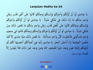 Lanjutan Hadits ke-24
Arti Hadits: 
‫ا‬َ‫ي‬
‫ي‬ ِ‫اد‬َ‫ب‬ِ‫ع‬
ْ‫و‬
َ
‫ل‬
َّْ
‫ن‬َ‫أ‬
ْ‫م‬ُ‫ك‬
َ
‫ل‬ َّ‫و‬َ‫أ‬
ْ‫م‬ُ‫ك‬َ‫ر‬ ِ
‫خ‬
‫آ‬
‫أ‬َ‫و‬
ْ‫ن‬ِ‫إ‬َ‫و‬
ْ‫م‬ُ‫ك‬َ‫س‬
ْ‫م‬ُ‫ك‬َّ‫ن‬ ِ
‫ج‬َ‫و‬
‫وأ‬ُ‫ان‬َ‫ك‬
‫ى‬َ‫ل‬َ‫ع‬
َْ‫أ‬
‫ى‬َ‫ق‬‫ت‬
ِْ
‫ب‬‫ل‬َ‫ق‬
ْ‫ل‬ُ‫ج‬َ‫ر‬
ْ‫د‬ ِ
‫أح‬َ‫و‬
ْ‫م‬ُ‫ك‬‫ن‬ِ‫م‬
‫ا‬َ‫م‬
َْ‫أد‬َ‫ز‬
َْ
‫ك‬ِ‫ل‬َ‫ذ‬
‫ي‬ِ‫ف‬
‫ي‬ِ‫ك‬‫ل‬ُ‫م‬
ْ‫ائ‬‫ي‬َ‫ش‬
.
‫ا‬َ‫ي‬
‫ي‬ ِ‫اد‬َ‫ب‬ِ‫ع‬
ْ‫و‬
َ
‫ل‬
َّْ
‫ن‬َ‫أ‬
ُْ‫ك‬
َ
‫ل‬ َّ‫و‬َ‫أ‬
ْ‫م‬
ْ‫م‬ُ‫ك‬َ‫ر‬ ِ
‫خ‬
‫آ‬
‫أ‬َ‫و‬
ْ‫م‬ُ‫ك‬َ‫س‬‫ن‬ِ‫إ‬َ‫و‬
ْ‫م‬ُ‫ك‬َّ‫ن‬ ِ
‫ج‬َ‫و‬
‫وأ‬ُ‫ان‬َ‫ك‬
‫ى‬َ‫ل‬َ‫ع‬
ِْ‫ر‬َ‫ج‬‫ف‬َ‫أ‬
َْ‫ق‬
ِْ
‫ب‬‫ل‬
ْ‫ل‬ُ‫ج‬َ‫ر‬
ْ‫د‬ ِ
‫أح‬َ‫و‬
ْ‫م‬ُ‫ك‬‫ن‬ِ‫م‬
‫ا‬َ‫م‬
َْ‫ق‬َ‫ن‬
َْ
‫ص‬
َْ
‫ك‬ِ‫ل‬َ‫ذ‬
ْ‫ن‬ِ‫م‬
‫ي‬ِ‫ك‬‫ل‬ُ‫م‬
ْ‫ائ‬‫ي‬َ‫ش‬
.
‫ا‬َ‫ي‬
‫ي‬ ِ‫اد‬َ‫ب‬ِ‫ع‬
ْ‫و‬
َ
‫ل‬
َّْ
‫ن‬َ‫أ‬
ْ‫م‬ُ‫ك‬
َ
‫ل‬ َّ‫و‬َ‫أ‬
ْ‫م‬ُ‫ك‬َ‫ر‬ ِ
‫خ‬
‫آ‬
‫أ‬َ‫و‬
ْ‫م‬ُ‫ك‬َ‫س‬‫ن‬ِ‫إ‬َ‫و‬
ُْ‫ك‬َّ‫ن‬ ِ
‫ج‬َ‫و‬
ْ‫م‬
‫وأ‬ُ‫ام‬َ‫ق‬
‫ي‬ِ‫ف‬
ْ‫د‬‫ي‬ ِ‫ع‬َ‫ص‬
ْ‫د‬ ِ
‫أح‬َ‫و‬
‫ي‬ِ‫ن‬‫و‬
ُ
‫ل‬َ‫ا‬َ‫س‬َ‫ف‬
ُْ
‫ت‬‫ي‬َ‫ط‬‫ع‬َ‫ا‬َ‫ف‬
ْ َّ
‫ل‬ُ‫ك‬
ْ‫د‬ ِ
‫أح‬َ‫و‬
ُْ‫ه‬َ‫ت‬
َ
‫ل‬َ‫ا‬‫س‬َ‫م‬
‫ا‬َ‫م‬
َْ
‫ص‬َ‫ق‬َ‫ن‬
َْ
‫ك‬ِ‫ل‬َ‫ذ‬
َّْ‫م‬ِ‫م‬
‫ا‬
‫ي‬ ِ‫د‬‫ن‬ِ‫ع‬
َّْ‫أل‬ِ‫إ‬
‫ا‬َ‫م‬َ‫ك‬
ُْ
‫ص‬ُ‫ق‬‫ن‬َ‫ي‬
ُْ‫ط‬‫ي‬ ِ
‫خ‬َ‫م‬‫أل‬
‫أ‬ َ‫ذ‬ِ‫إ‬
ْ َ
‫ل‬ ِ
‫خ‬‫د‬ُ‫أ‬
َْ‫ر‬‫ح‬َ‫ب‬‫أل‬
.
‫ا‬َ‫ي‬
ِْ‫ع‬
‫ي‬ ِ‫اد‬َ‫ب‬
‫ا‬َ‫م‬َّ‫ن‬ِ‫إ‬
َْ‫ي‬ِ‫ه‬
ْ‫م‬ُ‫ك‬
ُ
‫ال‬َ‫م‬َ‫ع‬َ‫أ‬
ُْ‫أ‬
‫ا‬َ‫ه‬‫ي‬ ِ
‫ص‬‫ح‬
ْ‫م‬ُ‫ك‬
َ
‫ل‬
َّْ‫م‬ُ‫ث‬
ْ‫م‬ُ‫ك‬‫ي‬ِ‫ف‬‫و‬ُ‫أ‬
‫ا‬َ‫اه‬َّ‫ي‬ِ‫إ‬
ْ‫ن‬َ‫م‬َ‫ف‬
َْ‫د‬َ‫ج‬َ‫و‬
ْ‫أ‬‫ر‬‫ي‬َ‫خ‬
َْ‫ي‬‫ل‬َ‫ف‬
ِْ‫د‬َ‫م‬‫ح‬
َْ‫للا‬
ْ‫ن‬َ‫م‬ َ‫و‬
َْ‫د‬َ‫ج‬َ‫و‬
َْ‫ر‬‫ي‬َ‫غ‬
ِْ‫ل‬َ‫ذ‬
َْ
‫ك‬
َْ‫ال‬َ‫ف‬
َّْ
‫ن‬َ‫م‬‫و‬ُ‫ل‬َ‫ي‬
َّْ‫أل‬ِ‫إ‬
ُْ‫ه‬َ‫س‬‫ف‬َ‫ن‬
.
[
‫أه‬‫و‬‫ر‬
‫مسلم‬
]
 