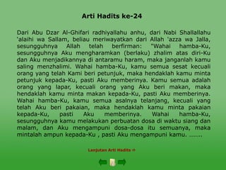 Arti Hadits ke-24
Lanjutan Arti Hadits 
Dari Abu Dzar Al-Ghifari radhiyallahu anhu, dari Nabi Shallallahu
‘alaihi wa Sallam, beliau meriwayatkan dari Allah 'azza wa Jalla,
sesungguhnya Allah telah berfirman: "Wahai hamba-Ku,
sesungguhnya Aku mengharamkan (berlaku) zhalim atas diri-Ku
dan Aku menjadikannya di antaramu haram, maka janganlah kamu
saling menzhalimi. Wahai hamba-Ku, kamu semua sesat kecuali
orang yang telah Kami beri petunjuk, maka hendaklah kamu minta
petunjuk kepada-Ku, pasti Aku memberinya. Kamu semua adalah
orang yang lapar, kecuali orang yang Aku beri makan, maka
hendaklah kamu minta makan kepada-Ku, pasti Aku memberinya.
Wahai hamba-Ku, kamu semua asalnya telanjang, kecuali yang
telah Aku beri pakaian, maka hendaklah kamu minta pakaian
kepada-Ku, pasti Aku memberinya. Wahai hamba-Ku,
sesungguhnya kamu melakukan perbuatan dosa di waktu siang dan
malam, dan Aku mengampuni dosa-dosa itu semuanya, maka
mintalah ampun kepada-Ku , pasti Aku mengampuni kamu. ……..
 
