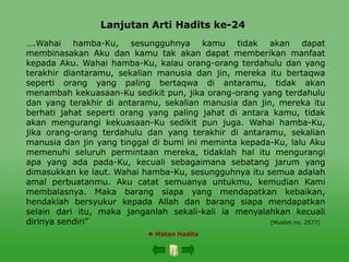 Lanjutan Arti Hadits ke-24
 Matan Hadits
….Wahai hamba-Ku, sesungguhnya kamu tidak akan dapat
membinasakan Aku dan kamu tak akan dapat memberikan manfaat
kepada Aku. Wahai hamba-Ku, kalau orang-orang terdahulu dan yang
terakhir diantaramu, sekalian manusia dan jin, mereka itu bertaqwa
seperti orang yang paling bertaqwa di antaramu, tidak akan
menambah kekuasaan-Ku sedikit pun, jika orang-orang yang terdahulu
dan yang terakhir di antaramu, sekalian manusia dan jin, mereka itu
berhati jahat seperti orang yang paling jahat di antara kamu, tidak
akan mengurangi kekuasaan-Ku sedikit pun juga. Wahai hamba-Ku,
jika orang-orang terdahulu dan yang terakhir di antaramu, sekalian
manusia dan jin yang tinggal di bumi ini meminta kepada-Ku, lalu Aku
memenuhi seluruh permintaan mereka, tidaklah hal itu mengurangi
apa yang ada pada-Ku, kecuali sebagaimana sebatang jarum yang
dimasukkan ke laut. Wahai hamba-Ku, sesungguhnya itu semua adalah
amal perbuatanmu. Aku catat semuanya untukmu, kemudian Kami
membalasnya. Maka barang siapa yang mendapatkan kebaikan,
hendaklah bersyukur kepada Allah dan barang siapa mendapatkan
selain dari itu, maka janganlah sekali-kali ia menyalahkan kecuali
dirinya sendiri” [Muslim no. 2577]
 