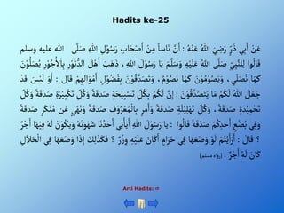 Hadits ke-25
Arti Hadits: 
ْ‫ن‬َ‫ع‬
‫ي‬ِ‫ب‬َ‫أ‬
ْ‫ر‬ َ‫ذ‬
َْ‫ي‬ ِ
‫ض‬َ‫ر‬
ُْ‫للا‬
ُْ‫ه‬‫ن‬َ‫ع‬
:
َّْ
‫ن‬َ‫أ‬
ْ‫اسا‬َ‫ن‬
ْ‫ن‬ِ‫م‬
َْ‫أ‬
ِْ‫اب‬َ‫ح‬‫ص‬
ِْ
‫ل‬‫و‬ُ‫س‬َ‫ر‬
ِْ‫للا‬
‫ى‬َّ‫ل‬َ‫ص‬
‫للا‬
‫عليه‬
‫وسلم‬
‫وأ‬
ُ
‫ال‬َ‫ق‬
ِْ‫ي‬ِ‫ب‬َّ‫لن‬ِ‫ل‬
‫ى‬َّ‫ل‬َ‫ص‬
ُْ‫للا‬
ِْ‫ه‬‫ي‬َ‫ل‬َ‫ع‬
َْ‫م‬َّ‫ل‬َ‫س‬َ‫و‬
‫ا‬َ‫ي‬
ْ َ
‫ل‬‫و‬ُ‫س‬َ‫ر‬
، ِ‫للا‬
َْ
‫ب‬َ‫ه‬َ‫ذ‬
ْ ُ
‫ل‬‫ه‬َ‫أ‬
ْ‫و‬ُ‫ث‬‫ألد‬
ِْ‫ر‬
ِْ‫ر‬‫و‬ُ‫ج‬ُ‫أل‬‫ا‬ِ‫ب‬
َْ
‫ن‬‫و‬‫ل‬َ‫ص‬ُ‫ي‬
‫ا‬َ‫م‬َ‫ك‬
،‫ي‬ِ‫ل‬َ‫ص‬ُ‫ن‬
َْ
‫ن‬‫و‬ ُ‫م‬‫و‬ُ‫ص‬َ‫ي‬َ‫و‬
‫ا‬َ‫م‬َ‫ك‬
، ُ‫م‬‫و‬ُ‫ص‬َ‫ن‬
َْ‫ص‬َ‫ت‬َ‫و‬
َْ
‫ن‬‫و‬ُ‫ق‬ َّ‫د‬
ِْ
‫ل‬‫و‬ُ‫ض‬ُ‫ف‬ِ‫ب‬
ْ‫م‬ِ‫ه‬ِ‫ل‬‫أ‬َ‫و‬‫م‬َ‫أ‬
ْ َ
‫ال‬َ‫ق‬
:
َْ‫و‬َ‫أ‬
َْ
‫س‬‫ي‬
َ
‫ل‬
ْ‫د‬َ‫ق‬
ْ َ
‫ل‬ َ‫ع‬َ‫ج‬
ُْ‫للا‬
ْ‫م‬ُ‫ك‬
َ
‫ل‬
‫ا‬َ‫م‬
َْ
‫ن‬‫و‬ُ‫ق‬ َّ‫د‬َ‫ص‬َ‫ت‬َ‫ي‬
:
َّْ
‫ن‬ِ‫إ‬
ْ‫م‬ُ‫ك‬
َ
‫ل‬
ِْ
‫ل‬ُ‫ك‬ِ‫ب‬
ْ‫ة‬َ‫ح‬‫ي‬ِ‫ب‬‫س‬َ‫ت‬
ْ‫ة‬َ‫ق‬ َ‫د‬َ‫ص‬
ُْ‫ك‬َ‫و‬
ِْ
‫ل‬
ٍَْ‫ر‬‫ي‬ِ‫ب‬‫ك‬َ‫ت‬
ْ‫ة‬َ‫ق‬ َ‫د‬َ‫ص‬
ِْ
‫ل‬ُ‫ك‬ َ‫و‬
ٍْ َ‫د‬‫ي‬ِ‫م‬‫ح‬َ‫ت‬
،‫ة‬َ‫ق‬ َ‫د‬َ‫ص‬
ِْ
‫ل‬ُ‫ك‬َ‫و‬
ْ‫ة‬َ‫ل‬‫ي‬ِ‫ل‬‫ه‬َ‫ت‬
َْ‫ق‬ َ‫د‬َ‫ص‬
ْ‫ة‬
ْ‫ر‬‫م‬َ‫أ‬َ‫و‬
ِْ
‫ف‬‫و‬ُ‫ر‬‫ع‬َ‫م‬‫ال‬ِ‫ب‬
ْ‫ة‬َ‫ق‬ َ‫د‬َ‫ص‬
َْ‫ن‬َ‫و‬
ْ‫ي‬‫ه‬
‫ن‬َ‫ع‬
ْ‫ر‬َ‫ك‬‫ن‬ُ‫م‬
ْ‫ة‬َ‫ق‬ َ‫د‬َ‫ص‬
‫ي‬ِ‫ف‬َ‫و‬
ِْ
‫ع‬‫ض‬ُ‫ب‬
ْ‫م‬ُ‫ك‬ِ‫د‬َ‫ح‬َ‫أ‬
ْ‫ة‬َ‫ق‬ َ‫د‬َ‫ص‬
‫وأ‬
ُ
‫ال‬َ‫ق‬
:
‫ا‬َ‫ي‬
ْ َ
‫ل‬‫و‬ُ‫س‬َ‫ر‬
ِْ‫للا‬
‫ي‬ِ‫ت‬ْ‫ا‬َ‫ي‬َ‫أ‬
‫ا‬َ‫ن‬ ُ‫د‬َ‫ح‬َ‫أ‬
ُْ‫ه‬َ‫ت‬َ‫و‬‫ه‬َ‫ش‬
ُْ
‫ن‬‫و‬ُ‫ك‬َ‫ي‬َ‫و‬
ُْ‫ه‬
َ
‫ل‬
‫ا‬َ‫ه‬‫ي‬ِ‫ف‬
ْ‫ر‬‫ج‬َ‫أ‬
‫؟‬
ْ َ
‫ال‬َ‫ق‬
:
ْ‫م‬ُ‫ت‬‫ي‬َ‫أ‬َ‫ر‬َ‫أ‬
ْ‫و‬
َ
‫ل‬
‫ا‬َ‫ه‬ َ‫ع‬َ‫ض‬َ‫و‬
‫ي‬ِ‫ف‬
ْ‫أم‬َ‫ر‬َ‫ح‬
َْ
‫ان‬َ‫ك‬َ‫أ‬
َْ‫ع‬
ِْ‫ه‬‫ي‬َ‫ل‬
ْ‫ر‬‫ز‬ ِ‫و‬
‫؟‬
َْ
‫ك‬ِ‫ل‬ َ‫ذ‬َ‫ك‬َ‫ف‬
‫أ‬ َ‫ذ‬ِ‫إ‬
َْ‫ض‬َ‫و‬
‫ا‬َ‫ه‬ َ‫ع‬
‫ي‬ِ‫ف‬
ِْ
‫ل‬َ‫ال‬َ‫ح‬‫أل‬
َْ
‫ان‬َ‫ك‬
ُْ‫ه‬
َ
‫ل‬
ْ‫ر‬‫ج‬َ‫أ‬
.
[
‫أه‬‫و‬‫ر‬
‫مسلم‬
]
 