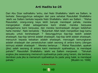 Arti Hadits ke-25
 Matan Hadits
Dari Abu Dzar radhiallahu 'anhu, dari Nabi Shallallahu ‘alaihi wa Sallam, ia
berkata: Sesungguhnya sebagian dari para sahabat Rasulullah Shallallahu
‘alaihi wa Sallam berkata kepada Nabi Shallallahu ‘alaihi wa Sallam : “Wahai
Rasulullah, orang-orang kaya lebih banyak mendapat pahala, mereka
mengerjakan shalat sebagaimana kami shalat, mereka berpuasa
sebagaimana kami berpuasa, dan mereka bershadaqah dengan kelebihan
harta mereka”. Nabi bersabda : “Bukankah Allah telah menjadikan bagi kamu
sesuatu untuk bershadaqah ? Sesungguhnya tiap-tiap tasbih adalah
shadaqah, tiap-tiap tahmid adalah shadaqah, tiap-tiap tahlil adalah shadaqah,
menyuruh kepada kebaikan adalah shadaqah, mencegah kemungkaran
adalah shadaqah dan persetubuhan salah seorang di antara kamu (dengan
istrinya) adalah shadaqah “. Mereka bertanya : “ Wahai Rasulullah, apakah
(jika) salah seorang di antara kami memenuhi syahwatnya, ia mendapat
pahala?” Rasulullah Shallallahu ‘alaihi wa Sallam menjawab : “Tahukah
engkau jika seseorang memenuhi syahwatnya pada yang haram, dia berdosa,
demikian pula jika ia memenuhi syahwatnya itu pada yang halal, ia mendapat
pahala.” [Muslim no. 1006]
 