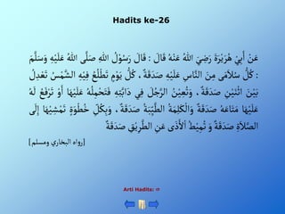 Hadits ke-26
Arti Hadits: 
ْ‫ن‬َ‫ع‬
ْ‫ي‬ِ‫ب‬َ‫أ‬
ٍََْ‫ر‬‫ي‬ َ‫ر‬ُ‫ه‬
َْ‫ي‬ ِ
‫ض‬َ‫ر‬
ُْ‫للا‬
ُْ‫ه‬‫ن‬َ‫ع‬
َْ‫ق‬
ْ َ
‫ال‬
:
ْ َ
‫ال‬َ‫ق‬
ْ ُ
‫ل‬‫و‬ُ‫س‬َ‫ر‬
ِْ‫للا‬
‫ى‬َّ‫ل‬َ‫ص‬
ُْ‫للا‬
ِْ‫ه‬‫ي‬َ‫ل‬َ‫ع‬
َْ‫م‬َّ‫ل‬َ‫س‬َ‫و‬
:
ْ‫ل‬ُ‫ك‬
‫ى‬َ‫م‬َ‫ال‬ُ‫س‬
َْ
‫ن‬ِ‫م‬
ِْ
‫اس‬َّ‫ألن‬
ِْ‫ه‬‫ي‬َ‫ل‬َ‫ع‬
َْ‫ق‬ َ‫د‬َ‫ص‬
،‫ة‬
ْ‫ل‬ُ‫ك‬
ْ‫م‬‫و‬َ‫ي‬
ُْ
‫ع‬ُ‫ل‬‫ط‬َ‫ت‬
ْ‫ي‬ِ‫ف‬
ِْ‫ه‬
ُْ
‫س‬‫م‬َّ‫ألش‬
ْ ُ
‫ل‬ ِ‫د‬‫ع‬َ‫ت‬
َْ
‫ن‬‫ي‬َ‫ب‬
ِْ
‫ن‬‫ي‬َ‫ن‬‫أث‬
،‫ة‬َ‫ق‬ َ‫د‬َ‫ص‬
ُْ
‫ن‬‫ي‬ ِ‫ع‬ُ‫ت‬َ‫و‬
ُْ‫ج‬َّ‫ألر‬
ْ َ
‫ل‬
‫ي‬ِ‫ف‬
ِْ‫ه‬ِ‫ت‬َّ‫أب‬َ‫د‬
ُْ‫ه‬ُ‫ل‬ِ‫م‬‫ح‬َ‫ت‬َ‫ف‬
‫ا‬َ‫ه‬‫ي‬َ‫ل‬َ‫ع‬
ْ‫و‬َ‫أ‬
ُْ
‫ع‬َ‫ف‬‫ر‬َ‫ت‬
ُْ‫ه‬
َ
‫ل‬
‫ا‬َ‫ه‬‫ي‬َ‫ل‬َ‫ع‬
ُْ‫ه‬َ‫اع‬َ‫ت‬َ‫م‬
ْ‫ة‬َ‫ق‬ َ‫د‬َ‫ص‬
ُْ‫ة‬َ‫م‬ِ‫ل‬َ‫ك‬‫أل‬َ‫و‬
َّْ‫ألط‬
ُْ‫ة‬َ‫ب‬ِ‫ي‬
،‫ة‬َ‫ق‬ َ‫د‬َ‫ص‬
ِْ
‫ل‬ُ‫ك‬ِ‫ب‬َ‫و‬
ُْ‫خ‬
ٍَْ‫و‬‫ط‬
‫ا‬َ‫ه‬‫ي‬ ِ‫ش‬‫م‬َ‫ت‬
‫ى‬
َ
‫ل‬ِ‫إ‬
ٍَِْ‫ال‬َّ‫ألص‬
ْ‫ة‬َ‫ق‬ َ‫د‬َ‫ص‬
َْ‫و‬
ُْ‫ط‬‫ي‬ِ‫م‬ُ‫ت‬
‫ى‬ َ‫ذ‬َ‫أل‬‫أ‬
ِْ
‫ن‬َ‫ع‬
‫أ‬
ِْ
‫ق‬‫ي‬ِ‫ر‬َّ‫لط‬
ْ‫ة‬َ‫ق‬ َ‫د‬َ‫ص‬
[
‫ْومسلم‬‫ي‬‫أهْألبخار‬‫و‬‫ر‬
]
 