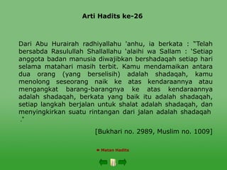 Arti Hadits ke-26
 Matan Hadits
Dari Abu Hurairah radhiyallahu 'anhu, ia berkata : “Telah
bersabda Rasulullah Shallallahu ‘alaihi wa Sallam : ‘Setiap
anggota badan manusia diwajibkan bershadaqah setiap hari
selama matahari masih terbit. Kamu mendamaikan antara
dua orang (yang berselisih) adalah shadaqah, kamu
menolong seseorang naik ke atas kendaraannya atau
mengangkat barang-barangnya ke atas kendaraannya
adalah shadaqah, berkata yang baik itu adalah shadaqah,
setiap langkah berjalan untuk shalat adalah shadaqah, dan
menyingkirkan suatu rintangan dari jalan adalah shadaqah
”
.
[Bukhari no. 2989, Muslim no. 1009]
 