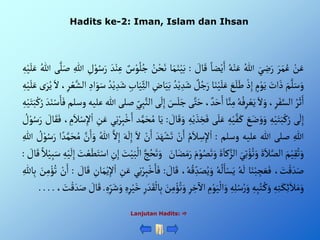 ْ‫ن‬َ‫ع‬
َْ‫ر‬َ‫م‬ُ‫ع‬
َْ‫ي‬ ِ
‫ض‬َ‫ر‬
ُْ‫للا‬
ُْ‫ه‬‫ن‬َ‫ع‬
ْ‫ضا‬‫ي‬َ‫أ‬
ْ َ
‫ال‬َ‫ق‬
:
‫ا‬َ‫م‬َ‫ن‬‫ي‬َ‫ب‬
ُْ
‫ن‬‫ح‬َ‫ن‬
ْ‫س‬‫و‬ُ‫ل‬ُ‫ج‬
َْ‫د‬‫ن‬ِ‫ع‬
ِْ
‫ل‬‫و‬ُ‫س‬َ‫ر‬
ِْ‫للا‬
َْ‫ص‬
‫ى‬َّ‫ل‬
ُْ‫للا‬
ِْ‫ه‬‫ي‬َ‫ل‬َ‫ع‬
َْ‫م‬َّ‫ل‬َ‫س‬َ‫و‬
َْ
‫أت‬ َ‫ذ‬
ْ‫م‬‫و‬َ‫ي‬
ْ‫ذ‬ِ‫إ‬
َْ
‫ع‬َ‫ل‬َ‫ط‬
‫ا‬َ‫ن‬‫ي‬َ‫ل‬َ‫ع‬
ْ‫ل‬ُ‫ج‬َ‫ر‬
ِْ‫د‬َ‫ش‬
ُْ‫د‬‫ي‬
ِْ
‫اض‬َ‫ي‬َ‫ب‬
ِْ‫اب‬َ‫ي‬ِ‫ألث‬
ُْ‫د‬‫ي‬ ِ‫د‬َ‫ش‬
ِْ‫أد‬َ‫و‬َ‫س‬
،ِ‫ر‬‫ع‬َّ‫ألش‬
َْ‫أل‬
ْ‫ى‬َ‫ر‬ُ‫ي‬
ِْ‫ه‬‫ي‬َ‫ل‬َ‫ع‬
ُْ‫ر‬َ‫ث‬َ‫أ‬
،ِ‫ر‬َ‫ف‬َّ‫ألس‬
َْ‫أل‬ َ‫و‬
ُْ‫ه‬ُ‫ف‬ِ‫ر‬‫ع‬َ‫ي‬
‫ا‬َّ‫ن‬ِ‫م‬
،‫د‬َ‫ح‬َ‫أ‬
‫ى‬َّ‫ت‬َ‫ح‬
َْ
‫س‬َ‫ل‬َ‫ج‬
‫ى‬
َ
‫ل‬ِ‫إ‬
ِْ‫ي‬ِ‫ب‬َّ‫ألن‬
‫صلى‬
‫للا‬
‫عليه‬
‫وس‬
‫لم‬
َْ‫د‬َ‫ن‬‫س‬َ‫ا‬َ‫ف‬
ِْ‫ه‬‫ي‬َ‫ت‬َ‫ب‬‫ك‬ُ‫ر‬
‫ى‬
َ
‫ل‬ِ‫إ‬
ِْ‫ه‬‫ي‬َ‫ت‬َ‫ب‬‫ك‬ُ‫ر‬
َْ
‫ع‬َ‫ض‬ َ‫و‬َ‫و‬
ِْ‫ه‬‫ي‬َّ‫ف‬َ‫ك‬
‫ى‬َ‫ل‬َ‫ع‬
ْ‫ي‬ َ‫ذ‬ ِ
‫خ‬َ‫ف‬
ِْ‫ه‬
ْ َ
‫ال‬َ‫ق‬َ‫و‬
:
‫ا‬َ‫ي‬
‫د‬َّ‫م‬َ‫ح‬ ُ‫م‬
‫ي‬ِ‫ن‬‫ر‬ِ‫ب‬‫خ‬َ‫أ‬
ِْ
‫ن‬َ‫ع‬
ْ‫أ‬
، ِ
‫م‬َ‫ال‬‫س‬ِ‫إل‬
ْ َ
‫ال‬َ‫ق‬َ‫ف‬
ْ ُ
‫ل‬‫و‬ُ‫س‬َ‫ر‬
ِْ‫للا‬
‫صلى‬
‫للا‬
‫عليه‬
‫وسلم‬
:
ُْ‫م‬َ‫ال‬ ِ
‫س‬ِ‫إل‬‫أ‬
ْ‫ن‬َ‫أ‬
َْ‫د‬َ‫ه‬‫ش‬َ‫ت‬
ْ‫ن‬َ‫أ‬
َْ‫أل‬
َْ‫ه‬
َ
‫ل‬ِ‫إ‬
َّْ‫أل‬ِ‫إ‬
ُْ‫للا‬
َّْ
‫ن‬َ‫أ‬َ‫و‬
َّْ‫م‬َ‫ح‬ ُ‫م‬
‫أ‬‫د‬
ْ ُ
‫ل‬‫و‬ُ‫س‬َ‫ر‬
ِْ‫للا‬
َْ‫م‬‫ي‬ِ‫ق‬ُ‫ت‬َ‫و‬
ٍََْ‫ال‬َّ‫ألص‬
َْ‫ي‬ِ‫ت‬‫ؤ‬ُ‫ت‬َ‫و‬
ٍََْ‫كا‬َّ‫ألز‬
َْ‫م‬‫و‬ُ‫ص‬َ‫ت‬َ‫و‬
َْ‫ر‬
َْ
‫ان‬َ‫ض‬َ‫م‬
َّْ‫ج‬ُ‫ح‬َ‫ت‬َ‫و‬
َْ
‫ت‬‫ي‬َ‫ب‬‫أل‬
ِْ
‫ن‬ِ‫إ‬
َْ‫ت‬‫أس‬
َْ
‫ت‬‫ع‬َ‫ط‬
ِْ‫ه‬‫ي‬
َ
‫ل‬ِ‫إ‬
ْ‫ال‬‫ي‬ِ‫ب‬َ‫س‬
ْ َ
‫ال‬َ‫ق‬
:
، َ
‫ت‬‫ق‬ َ‫د‬َ‫ص‬
‫ا‬َ‫ن‬‫ب‬ ِ
‫ج‬ َ‫ع‬َ‫ف‬
ُْ‫ه‬
َ
‫ل‬
ُْ‫ه‬
ُ
‫ل‬َ‫ا‬‫س‬َ‫ي‬
ُْ‫ه‬ُ‫ق‬ ِ‫د‬َ‫ص‬ُ‫ي‬َ‫و‬
،
ْ َ
‫ال‬َ‫ق‬
:
‫ي‬ِ‫ن‬‫ر‬ِ‫ب‬‫خ‬َ‫ا‬َ‫ف‬
ِْ
‫ن‬َ‫ع‬
ِْ
‫ان‬َ‫م‬‫ي‬ِ‫إل‬‫أ‬
ْ َ
‫ال‬َ‫ق‬
:
ْ‫ن‬َ‫أ‬
َْ
‫ن‬ِ‫م‬‫ؤ‬ُ‫ت‬
ِْ‫الل‬ِ‫ب‬
ِْ‫ه‬ِ‫ت‬َ‫ك‬ِ‫ئ‬َ‫ال‬َ‫م‬َ‫و‬
ِْ‫ه‬ِ‫ب‬ُ‫ت‬ ُ‫ك‬َ‫و‬
ِْ‫ه‬ِ‫ل‬ُ‫س‬ُ‫ر‬َ‫و‬
ِْ
‫م‬‫و‬َ‫ي‬‫أل‬َ‫و‬
ِْ
‫خ‬
‫آ‬
‫أأل‬
ِْ‫ر‬
َْ
‫ن‬ِ‫م‬‫ؤ‬ُ‫ت‬َ‫و‬
ِْ‫ر‬ َ‫د‬َ‫ق‬‫ال‬ِ‫ب‬
ِْ‫ه‬ِ‫ر‬‫ي‬َ‫خ‬
ِْ‫ر‬َ‫ش‬َ‫و‬
ِْ‫ه‬
.
ْ َ
‫ال‬َ‫ق‬
، َ
‫ت‬‫ق‬ َ‫د‬َ‫ص‬
.
.
.
.
Lanjutan Hadits: 
Hadits ke-2: Iman, Islam dan Ihsan
 