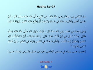 Hadits ke-27
Arti Hadits: 
ْ‫ن‬َ‫ع‬
ِْ
‫أس‬َّ‫و‬َّ‫ألن‬
ِْ
‫بن‬
َْ
‫ان‬ َ‫ع‬‫م‬َ‫س‬
َْ‫ي‬ ِ
‫ض‬َ‫ر‬
ُْ‫للا‬
،ُ‫ه‬‫ن‬َ‫ع‬
َْ‫ع‬
ِْ
‫ن‬
ِْ‫ي‬ِ‫ب‬َّ‫ألن‬
‫ى‬َّ‫ل‬َ‫ص‬
‫للا‬
‫عليه‬
‫وسل‬
‫م‬
ْ َ
‫ال‬َ‫ق‬
:
ْ‫ر‬ِ‫ب‬‫أل‬
ُْ
‫ن‬‫س‬ُ‫ح‬
ِْ
‫ق‬ُ‫ل‬ُ‫خ‬‫أل‬
ُْ‫م‬‫ث‬ِ‫إل‬‫أ‬َ‫و‬
‫ا‬َ‫م‬
َْ
‫اك‬َ‫ح‬
‫ي‬ِ‫ف‬
َْ
‫ك‬ ِ
‫س‬‫ف‬َ‫ن‬
َْ‫و‬
َْ
‫ت‬‫ه‬ِ‫ر‬َ‫ك‬
ْ‫ن‬َ‫أ‬
َْ
‫ع‬ِ‫ل‬َّ‫ط‬َ‫ي‬
ِْ‫ه‬‫ي‬َ‫ل‬َ‫ع‬
‫أ‬
ُْ
‫اس‬َّ‫لن‬
.
[
ُْ‫أه‬َ‫و‬َ‫ر‬
‫م‬ِ‫ل‬‫س‬ُ‫م‬
]
.
ْ‫ن‬َ‫ع‬َ‫و‬
َْ‫ة‬َ‫ص‬ِ‫ب‬‫أ‬َ‫و‬
ِْ
‫ن‬‫ب‬
‫د‬َ‫ب‬‫ع‬َ‫م‬
َْ‫ي‬ ِ
‫ض‬َ‫ر‬
ُْ‫للا‬
ُْ‫ه‬‫ن‬َ‫ع‬
َْ‫ق‬
ْ َ
‫ال‬
:
ُْ
‫ت‬‫ي‬َ‫ت‬َ‫أ‬
ْ َ
‫ل‬‫و‬ُ‫س‬َ‫ر‬
ِْ‫للا‬
‫ى‬َّ‫ل‬َ‫ص‬
ُْ‫للا‬
ِْ‫ه‬‫ي‬َ‫ل‬َ‫ع‬
َْ‫م‬َّ‫ل‬َ‫س‬َ‫و‬
ْ َ
‫ال‬َ‫ق‬َ‫ف‬
:
َْ
‫ت‬‫ئ‬ ِ
‫ج‬
ْ ُ
‫ل‬‫ا‬‫س‬َ‫ت‬
ِْ
‫ن‬َ‫ع‬
ِْ‫ر‬ِ‫ب‬‫أل‬
ُْ
‫ت‬‫ل‬ُ‫ق‬
:
ْ‫م‬ َ‫ع‬َ‫ن‬
،
ْ َ
‫ال‬َ‫ق‬
:
ِْ
‫ت‬‫ف‬َ‫ت‬‫س‬ِ‫أ‬
، َ
‫ك‬َ‫ب‬‫ل‬َ‫ق‬
ِْ‫ب‬‫أل‬
ْ‫ر‬
‫ا‬َ‫م‬
ْ‫ت‬َّ‫ن‬َ‫ا‬َ‫م‬‫أط‬
ِْ‫ه‬‫ي‬
َ
‫ل‬ِ‫إ‬
ُْ
‫س‬‫ف‬َّ‫ألن‬
َّْ
‫ن‬َ‫ا‬َ‫م‬‫أط‬َ‫و‬
ِْ‫ه‬‫ي‬
َ
‫ل‬ِ‫إ‬
، ُ
‫ب‬‫ل‬َ‫ق‬‫أل‬
ُْ‫م‬‫ث‬ِ‫إل‬‫أ‬َ‫و‬
‫ا‬َ‫م‬
َْ
‫اك‬َ‫ح‬
‫ي‬ِ‫ف‬
ِْ
‫س‬‫ف‬َّ‫ألن‬
َْ‫د‬َّ‫د‬َ‫ر‬َ‫ت‬َ‫و‬
ِْ‫ف‬
‫ي‬
،ِ‫ر‬‫د‬َّ‫ألص‬
ْ‫ن‬ِ‫إ‬َ‫و‬
َْ
‫اك‬َ‫ت‬‫ف‬َ‫أ‬
ُْ
‫اس‬َّ‫ألن‬
َْ
‫ك‬‫و‬َ‫ت‬‫ف‬َ‫أ‬َ‫و‬
"
[
‫حديث‬
‫حسن‬
‫يناه‬‫و‬‫ر‬
‫في‬
‫مسندي‬
‫أإلمامين‬
‫حمد‬‫أ‬
‫بن‬
‫حنبل‬
‫وألدأرمي‬
‫بإسن‬
‫اد‬
‫حسن‬
]
 