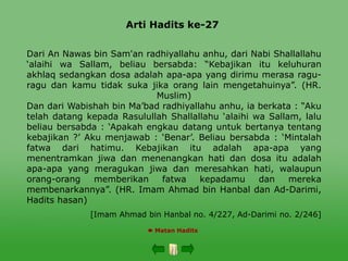Arti Hadits ke-27
 Matan Hadits
Dari An Nawas bin Sam'an radhiyallahu anhu, dari Nabi Shallallahu
‘alaihi wa Sallam, beliau bersabda: “Kebajikan itu keluhuran
akhlaq sedangkan dosa adalah apa-apa yang dirimu merasa ragu-
ragu dan kamu tidak suka jika orang lain mengetahuinya”. (HR.
Muslim)
Dan dari Wabishah bin Ma’bad radhiyallahu anhu, ia berkata : “Aku
telah datang kepada Rasulullah Shallallahu ‘alaihi wa Sallam, lalu
beliau bersabda : ‘Apakah engkau datang untuk bertanya tentang
kebajikan ?’ Aku menjawab : ‘Benar’. Beliau bersabda : ‘Mintalah
fatwa dari hatimu. Kebajikan itu adalah apa-apa yang
menentramkan jiwa dan menenangkan hati dan dosa itu adalah
apa-apa yang meragukan jiwa dan meresahkan hati, walaupun
orang-orang memberikan fatwa kepadamu dan mereka
membenarkannya”. (HR. Imam Ahmad bin Hanbal dan Ad-Darimi,
Hadits hasan)
[Imam Ahmad bin Hanbal no. 4/227, Ad-Darimi no. 2/246]
 