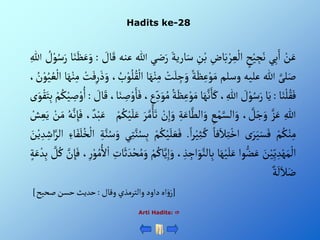 Hadits ke-28
Arti Hadits: 
ْ‫ن‬َ‫ع‬
‫ي‬ِ‫ب‬َ‫أ‬
ْ‫ح‬‫ي‬ ِ
‫ج‬َ‫ن‬
ِْ
‫اض‬َ‫ب‬‫ر‬ ِ‫ع‬‫أل‬
ِْ
‫ن‬‫ب‬
َْ‫ارية‬َ‫س‬
َْ‫ر‬
‫ضي‬
‫للا‬
‫عنه‬
ْ َ
‫ال‬َ‫ق‬
:
‫ا‬َ‫ن‬َ‫ظ‬َ‫ع‬َ‫و‬
ُْ‫س‬َ‫ر‬
ْ ُ
‫ل‬‫و‬
ِْ‫للا‬
َّْ‫لى‬َ‫ص‬
‫للا‬
‫عليه‬
‫وسلم‬
ْ‫ة‬َ‫ظ‬ِ‫ع‬‫و‬َ‫م‬
ْ‫ت‬َ‫ل‬ ِ
‫ج‬َ‫و‬
ْ‫ن‬ِ‫م‬
‫ا‬َ‫ه‬
، ُ
‫ب‬‫و‬ُ‫ل‬ُ‫ق‬‫أل‬
ْ‫ت‬َ‫ف‬ِ‫ر‬َ‫ذ‬َ‫و‬
ْ‫ن‬ِ‫م‬
‫ا‬َ‫ه‬
، ُ
‫ن‬‫و‬ُ‫ي‬ ُ‫ع‬‫أل‬
‫ا‬َ‫ن‬‫ل‬ُ‫ق‬َ‫ف‬
:
‫ا‬َ‫ي‬
ْ َ
‫ل‬‫و‬ُ‫س‬َ‫ر‬
، ِ‫للا‬
‫ا‬َ‫ه‬َّ‫ن‬َ‫ا‬َ‫ك‬
ِْ‫ع‬‫و‬َ‫م‬
ُْ‫ة‬َ‫ظ‬
،‫ع‬ِ‫د‬َ‫و‬ُ‫م‬
،‫ا‬َ‫ن‬ ِ
‫ص‬‫و‬َ‫ا‬َ‫ف‬
ْ َ
‫ال‬َ‫ق‬
:
ْ‫م‬ُ‫ك‬‫ي‬ ِ
‫ص‬‫و‬ُ‫أ‬
‫ى‬َ‫و‬‫ق‬َ‫ت‬ِ‫ب‬
ِْ‫للا‬
َّْ‫ز‬َ‫ع‬
، َّ
‫ل‬َ‫ج‬َ‫و‬
ِْ
‫ع‬‫م‬َّ‫ألس‬َ‫و‬
ِْ‫ة‬َ‫اع‬َّ‫ألط‬َ‫و‬
ِْ‫إ‬َ‫و‬
ْ‫ن‬
َْ‫ر‬َّ‫م‬َ‫ا‬َ‫ت‬
ْ‫م‬ُ‫ك‬‫ي‬َ‫ل‬َ‫ع‬
ْ‫د‬‫ب‬َ‫ع‬
،
ُْ‫ه‬َّ‫ن‬ ِ‫إ‬َ‫ف‬
ْ‫ن‬َ‫م‬
ْ‫ش‬ ِ‫ع‬َ‫ي‬
ْ‫م‬ُ‫ك‬‫ن‬ِ‫م‬
ْ‫ى‬َ‫ر‬َ‫ي‬َ‫س‬َ‫ف‬
ْ‫فا‬َ‫ال‬ِ‫ت‬‫أخ‬
ْ‫أ‬‫ر‬‫ي‬ِ‫ث‬‫ك‬
.
َْ‫ع‬َ‫ف‬
ْ‫م‬ُ‫ك‬‫ي‬َ‫ل‬
‫ي‬ِ‫ت‬َّ‫ن‬ُ‫س‬ِ‫ب‬
ِْ‫ة‬َّ‫ن‬ُ‫س‬َ‫و‬
ْ‫أل‬
ِْ‫اء‬َ‫ف‬َ‫ل‬ُ‫خ‬
َْ
‫ن‬‫ي‬ ِ‫د‬ ِ‫أش‬َّ‫ألر‬
َْ
‫ن‬‫ي‬ِ‫ي‬ ِ‫د‬‫ه‬َ‫م‬‫أل‬
‫وأ‬‫ض‬َ‫ع‬
‫ا‬َ‫ه‬‫ي‬َ‫ل‬َ‫ع‬
ِْ
‫أج‬َ‫و‬َّ‫الن‬ِ‫ب‬
، ِ‫ذ‬
ْ‫م‬ُ‫اك‬َّ‫ي‬ِ‫إ‬َ‫و‬
ِْ
‫ات‬َ‫ث‬ َ‫د‬‫ح‬ُ‫م‬ َ‫و‬
ُْ‫م‬ُ‫أل‬‫أ‬
،ِ‫ر‬‫و‬
َّْ
‫ن‬ ِ‫إ‬َ‫ف‬
ْ َّ
‫ل‬ُ‫ك‬
ْ‫ة‬َ‫ع‬‫د‬ِ‫ب‬
ْ‫ة‬
َ
‫ل‬َ‫ال‬َ‫ض‬
[
ْ‫أهْدأودْوألترمذيْوقال‬َ‫و‬َ‫ر‬
:
‫حديثْحسنْصحيح‬
]
 