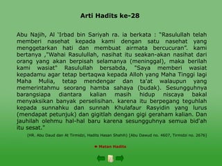 Arti Hadits ke-28
 Matan Hadits
Abu Najih, Al ‘Irbad bin Sariyah ra. ia berkata : “Rasulullah telah
memberi nasehat kepada kami dengan satu nasehat yang
menggetarkan hati dan membuat airmata bercucuran”. kami
bertanya ,"Wahai Rasulullah, nasihat itu seakan-akan nasihat dari
orang yang akan berpisah selamanya (meninggal), maka berilah
kami wasiat" Rasulullah bersabda, "Saya memberi wasiat
kepadamu agar tetap bertaqwa kepada Alloh yang Maha Tinggi lagi
Maha Mulia, tetap mendengar dan ta'at walaupun yang
memerintahmu seorang hamba sahaya (budak). Sesungguhnya
barangsiapa diantara kalian masih hidup niscaya bakal
menyaksikan banyak perselisihan. karena itu berpegang teguhlah
kepada sunnahku dan sunnah Khulafaur Rasyidin yang lurus
(mendapat petunjuk) dan gigitlah dengan gigi geraham kalian. Dan
jauhilah olehmu hal-hal baru karena sesungguhnya semua bid'ah
itu sesat."
(HR. Abu Daud dan At Tirmidzi, Hadits Hasan Shahih) [Abu Dawud no. 4607, Tirmidzi no. 2676]
 