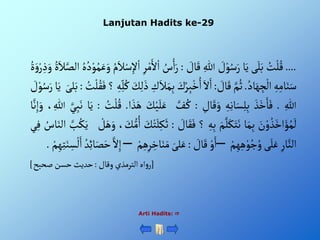 Lanjutan Hadits ke-29
Arti Hadits: 
....
ُْ
‫ت‬‫ل‬ُ‫ق‬
‫ى‬َ‫ل‬َ‫ب‬
‫ا‬َ‫ي‬
ْ َ
‫ل‬‫و‬ُ‫س‬َ‫ر‬
ِْ‫للا‬
ْ َ
‫ال‬َ‫ق‬
:
ُْ
‫س‬ْ‫أ‬َ‫ر‬
ْ‫أ‬
ِْ‫ر‬‫م‬َ‫أل‬
ُْ‫م‬َ‫ال‬‫س‬ِ‫إل‬‫أ‬
ُْ‫ه‬ُ‫د‬‫و‬ُ‫م‬َ‫ع‬َ‫و‬
ٍَُْ‫ال‬َّ‫ألص‬
ٍَُْ‫و‬‫ر‬ ِ‫ذ‬َ‫و‬
ِْ‫ه‬ِ‫ام‬َ‫ن‬َ‫س‬
ُْ‫اد‬َ‫ه‬ ِ
‫ج‬‫أل‬
.
َّْ‫م‬ُ‫ث‬
ْ َ
‫ال‬َ‫ق‬
:
َْ‫أل‬َ‫أ‬
َْ
‫ك‬ُ‫ر‬ِ‫ب‬‫خ‬ُ‫أ‬
ِْ
‫ك‬َ‫ال‬َ‫م‬ِ‫ب‬
َْ
‫ك‬ِ‫ل‬َ‫ذ‬
ِْ‫ه‬ِ‫ل‬ُ‫ك‬
‫؟‬
ُْ‫ق‬َ‫ف‬
ُْ
‫ت‬‫ل‬
:
َْ‫لى‬َ‫ب‬
‫ا‬َ‫ي‬
ْ َ
‫ل‬‫و‬ُ‫س‬َ‫ر‬
ِْ‫للا‬
.
َْ‫ذ‬َ‫خ‬َ‫ا‬َ‫ف‬
ِْ‫ه‬ِ‫ن‬‫ا‬َ‫س‬ِ‫ل‬ِ‫ب‬
ِْ
‫ال‬َ‫ق‬َ‫و‬
:
َّْ
‫ف‬ ُ‫ك‬
َْ‫ل‬َ‫ع‬
َْ
‫ك‬‫ي‬
‫أ‬ َ‫ذ‬َ‫ه‬
.
ُْ
‫ت‬‫ل‬ُ‫ق‬
:
‫ا‬َ‫ي‬
َّْ‫ي‬ِ‫ب‬َ‫ن‬
ِْ‫للا‬
،
‫ا‬َّ‫ن‬ِ‫إ‬َ‫و‬
َْ
‫ن‬‫و‬ ُ‫ذ‬َ‫أخ‬َ‫ؤ‬ُ‫م‬
َ
‫ل‬
‫ا‬َ‫م‬ِ‫ب‬
َْ‫م‬َّ‫ل‬َ‫ك‬َ‫ت‬َ‫ن‬
ِْ‫ه‬ِ‫ب‬
‫؟‬
ْ َ
‫ال‬َ‫ق‬َ‫ف‬
:
َْ
‫ك‬‫ت‬َ‫ل‬ِ‫ك‬َ‫ث‬
، َ
‫ك‬‫م‬ُ‫أ‬
ْ‫ل‬َ‫ه‬َ‫و‬
ُْ‫ك‬َ‫ي‬
َّْ
‫ب‬
ُْ
‫اس‬َ‫ألن‬
‫ي‬ِ‫ف‬
ِْ‫ار‬َّ‫ألن‬
‫ى‬َ‫ل‬َ‫ع‬
ْ‫م‬ِ‫ه‬ِ‫ه‬‫و‬ُ‫ج‬ ُ‫و‬
–
ْ‫و‬َ‫أ‬
ْ َ
‫ال‬َ‫ق‬
:
َْ‫لى‬َ‫ع‬
َْ‫م‬
ْ‫م‬ِ‫ه‬ِ‫ر‬ ِ
‫اخ‬َ‫ن‬
–
َّْ‫أل‬ِ‫إ‬
ُْ‫د‬ِ‫ئ‬‫ا‬َ‫ص‬َ‫ح‬
َْ‫أ‬
ْ‫م‬ِ‫ه‬ِ‫ت‬َ‫ن‬ ِ‫س‬‫ل‬
.
[
ْ‫أهْألترمذيْوقال‬‫و‬‫ر‬
:
‫حديثْحسنْصحيح‬
]
 