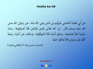Hadits ke-30
Arti Hadits: 
ْ‫ن‬َ‫ع‬
‫ي‬ِ‫ب‬َ‫أ‬
َْ‫ة‬َ‫ب‬َ‫ل‬‫ع‬َ‫ث‬
‫ي‬ِ‫ن‬َ‫ش‬ُ‫خ‬‫أل‬
ِْ
‫م‬‫و‬ُ‫ث‬‫ر‬ُ‫ج‬
ْ‫ب‬
ِْ
‫ن‬
ْ‫ر‬ ِ‫اش‬َ‫ن‬
َْ‫ي‬ ِ
‫ض‬َ‫ر‬
ُْ‫للا‬
،ُ‫ه‬‫ن‬َ‫ع‬
َْ‫ع‬
ْ‫ن‬
ِْ
‫ل‬‫و‬ُ‫س‬َ‫ر‬
ِْ‫للا‬
‫صلى‬
‫للا‬
‫عليه‬
‫وسلم‬
ْ َ
‫ال‬َ‫ق‬
:
َّْ
‫ن‬ِ‫إ‬
َْ‫للا‬
‫ى‬
َ
‫ال‬ َ‫ع‬َ‫ت‬
َْ
‫ض‬َ‫ر‬َ‫ف‬
َْ
‫ض‬ِ‫ئ‬‫أ‬َ‫ر‬َ‫ف‬
َْ‫ال‬َ‫ف‬
ْ‫و‬ ُ‫ع‬ِ‫ي‬َ‫ض‬ُ‫ت‬
،‫ا‬َ‫ه‬
َّْ‫د‬َ‫ح‬َ‫و‬
ْ‫دأ‬‫و‬ ُ‫د‬ُ‫ح‬
َْ‫ال‬َ‫ف‬
،‫ا‬َ‫ه‬‫و‬ ُ‫د‬َ‫ت‬‫ع‬َ‫ت‬
َْ‫م‬َّ‫ر‬َ‫ح‬َ‫و‬
‫ا‬َ‫ي‬‫ش‬َ‫أ‬
َْ‫ء‬
َْ‫ال‬َ‫ف‬
،‫ا‬َ‫ه‬‫و‬ُ‫ك‬ِ‫ه‬َ‫ت‬‫ن‬َ‫ت‬
َْ
‫ت‬َ‫ك‬َ‫س‬َ‫و‬
ْ‫ن‬َ‫ع‬
َْ‫اء‬َ‫ي‬‫ش‬َ‫أ‬
ْ‫ة‬َ‫م‬‫ح‬َ‫ر‬
ْ‫م‬ُ‫ك‬
َ
‫ل‬
َْ‫ر‬‫ي‬َ‫غ‬
ْ‫ان‬َ‫ي‬‫س‬ِ‫ن‬
َْ‫ال‬َ‫ف‬
‫وأ‬ُ‫ث‬َ‫ح‬‫ب‬َ‫ت‬
َْ‫ه‬‫ن‬َ‫ع‬
‫ا‬
.
[
‫أهْألدأرقطنيْوغيره‬‫و‬‫حديثْحسنْر‬
]
 