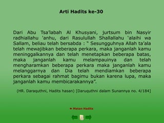 Arti Hadits ke-30
 Matan Hadits
Dari Abu Tsa’labah Al Khusyani, jurtsum bin Nasyir
radhiallahu 'anhu, dari Rasulullah Shallallahu ‘alaihi wa
Sallam, beliau telah bersabda : “ Sesungguhnya Allah ta’ala
telah mewajibkan beberapa perkara, maka janganlah kamu
meninggalkannya dan telah menetapkan beberapa batas,
maka janganlah kamu melampauinya dan telah
mengharamkan beberapa perkara maka janganlah kamu
melanggarnya dan Dia telah mendiamkan beberapa
perkara sebagai rahmat bagimu bukan karena lupa, maka
janganlah kamu membicarakannya”.
(HR. Daraquthni, Hadits hasan) [Daruquthni dalam Sunannya no. 4/184]
 